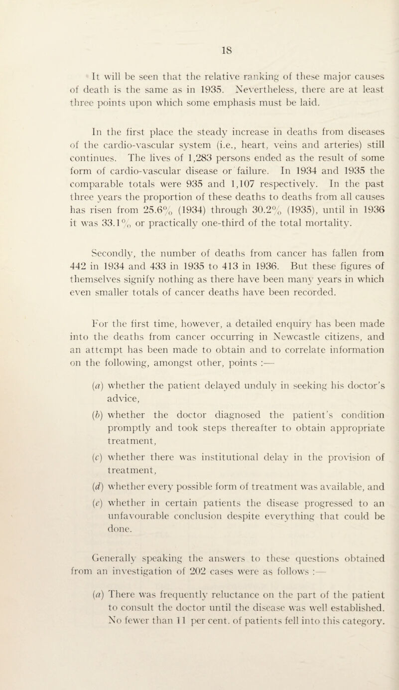 It will be seen that the relative iTinkin^' of these major causes of death is the same as in 1935. Nevertheless, there are at least three points upon which some emphasis must be laid. In the first place the steady increase in deaths from diseases of the cardio-vascular system (i.e., heart, veins and arteries) still continues. The lives of 1,283 persons ended as the result of some form of cardio-vascular disease or failure. In 1934 and 1935 the comparable totals were 935 and 1,107 respectively. In the past three years the proportion of these deaths to deaths from all causes has risen from 25.6% (1934) through 30.2% (1935), until in 1936 it was 33.1% or practically one-third of the total mortality. Secondly, the number of deaths from cancer has fallen from 442 in 1934 and 433 in 1935 to 413 in 1936. But these figures of themselves signify nothing as there have been many years in which even smaller totals of cancer deaths have been recorded. For the first time, however, a detailed enquiry has been made into the deaths from cancer occurring in Newxastle citizens, and an attempt has been made to obtain and to correlate information on the following, amongst other, points :— {a) whether the patient delayed unduly in seekiiig his doctor’s advice, {b) whether the doctor diagnosed the patient’s condition promptly and took steps thereafter to obtain appropriate treatment, (c) whether there was institutional clelav in the provision of treatment, {d) whether every possible form of treatment w^as available, and {e) whether in certain patients the disease progressed to an unfavourable conclusion despite everything that could be done. Generally speaking the answers to these questions obtained from an investigation of 202 cases were as follows : — {a) There w'as frequently reluctance on the part of the patient to consult the doctor until the disease was well established. No fewer than 11 per cent, of patients fell into this category.