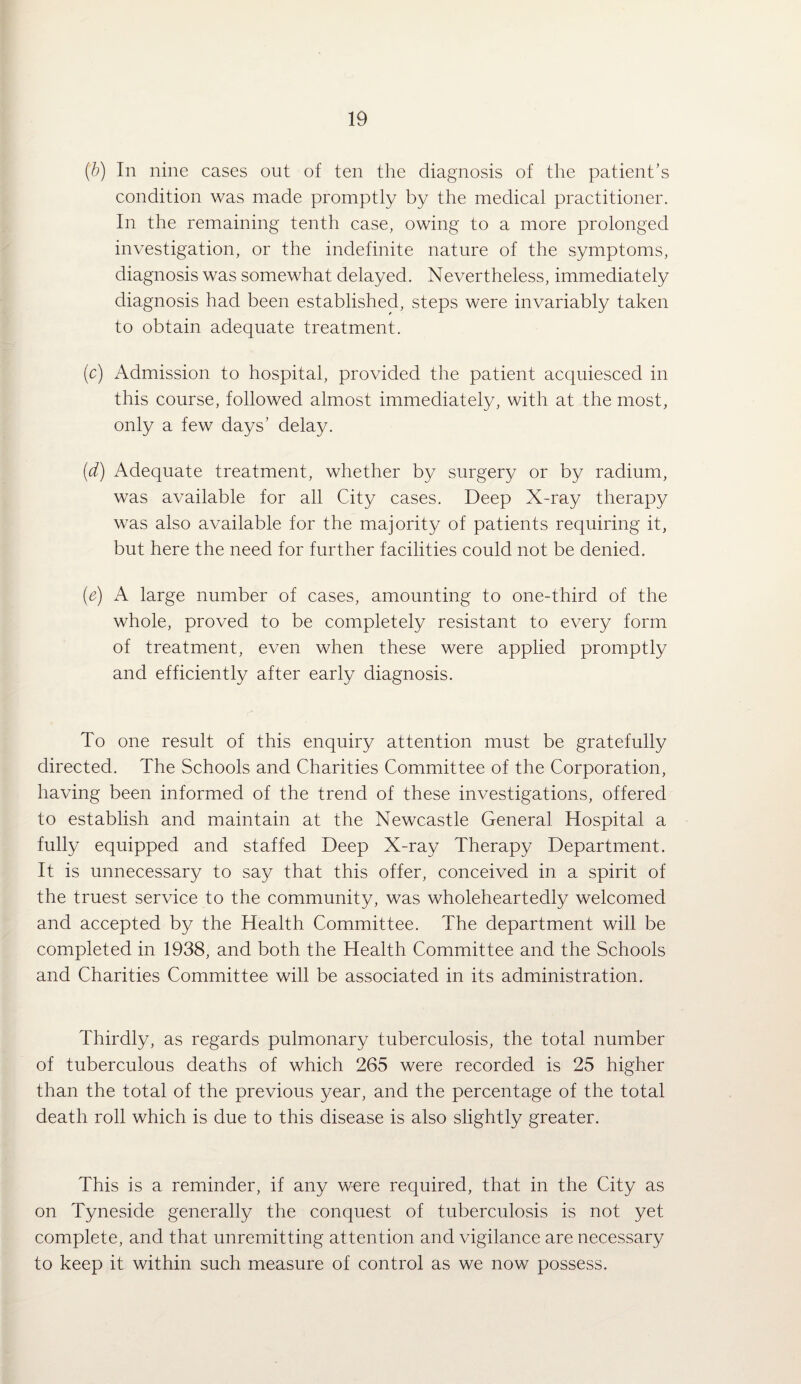 (b) In nine cases out of ten the diagnosis of the patient’s condition was made promptly by the medical practitioner. In the remaining tenth case, owing to a more prolonged investigation, or the indefinite nature of the symptoms, diagnosis was somewhat delayed. Nevertheless, immediately diagnosis had been established, steps were invariably taken to obtain adequate treatment. (c) Admission to hospital, provided the patient acquiesced in this course, followed almost immediately, with at the most, only a few days’ delay. (d) Adequate treatment, whether by surgery or by radium, was available for all City cases. Deep X-ray therapy was also available for the majority of patients requiring it, but here the need for further facilities could not be denied. {e) A large number of cases, amounting to one-third of the whole, proved to be completely resistant to every form of treatment, even when these were applied promptly and efficiently after early diagnosis. To one result of this enquiry attention must be gratefully directed. The Schools and Charities Committee of the Corporation, having been informed of the trend of these investigations, offered to establish and maintain at the Newcastle General Hospital a fully equipped and staffed Deep X-ray Therapy Department. It is unnecessary to say that this offer, conceived in a spirit of the truest service to the community, was wholeheartedly welcomed and accepted by the Health Committee. The department will be completed in 1938, and both the Health Committee and the Schools and Charities Committee will be associated in its administration. Thirdly, as regards pulmonary tuberculosis, the total number of tuberculous deaths of which 265 were recorded is 25 higher than the total of the previous year, and the percentage of the total death roll which is due to this disease is also slightly greater. This is a reminder, if any were required, that in the City as on Tyneside generally the conquest of tuberculosis is not yet complete, and that unremitting attention and vigilance are necessary to keep it within such measure of control as we now possess.