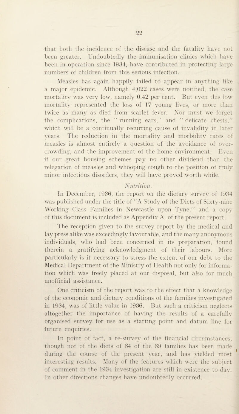 that both the incidence of the disease and the fatality have not been greater. Undoubtedly the immunisation clinics which have been in operation since 1934, have contributed in protecting large numbers of children from this serious infection. INIeasles has again happily failed to appear in anything like a major epidemic. Although 4,022 cases were notified, the case mortality was very low, namety 0.42 per cent. But even thus low mortalit}^ represented the loss of 17 young lives, or more than twice as many as died from scarlet fever. Nor must we forget the complications, the running ears,'’ and '' delicate chests, which will be a continually recurring cause of invalidity in later years. The reduction in the mortality and morbidity ra.tes of measles is almost entirely a question of the avoidance of over¬ crowding, and the improvement of the home environment. Even if our great housing schemes pay no other dividend than the relegation of measles and whooping cough to the position of truly minor infectious disorders, the}-^ will have proved worth while. Nulrition. In December, 1933, the report on the dietar}- suin’cy of 1934 was published under the title of A Study of the Diets of Sixty-nine Working Class Families in Newcastle upon Tyne, and a copy of this document is included as Appendix A. of the present report. The reception given to the survet/ report by the medical and lay press alike was exceedingly favourable, and the many anonvmous individuals, who had been concerned in its preparation, found therein a gratifying acknowledgment of their labours. More particularly is it necessary to stress the extent of our debt to the Medical Department of the Ministry of Health not only for informa¬ tion which was freely placed at our disposal, but also for much unofficial assistance. One criticism of the report was to the effect that a knowledge of the economic and dietary conditions of the families investigated in 1934, was of little value in 1936. But such a criticism neglects altogether the importance of having the results of a carefully organised survet^ for use as a starting point and datum line for future enquiries. In point of fact, a re-survey of the financial circumstances, though not of the diets of 64 of the 69 families has l:)een made during the course of the present year, and has yielded most interesting results. IMany of the features which were the subject of comment in the 1934 in^’estigation are still in existence to-day. In other directions changes have undoubtedl}^ occurred.