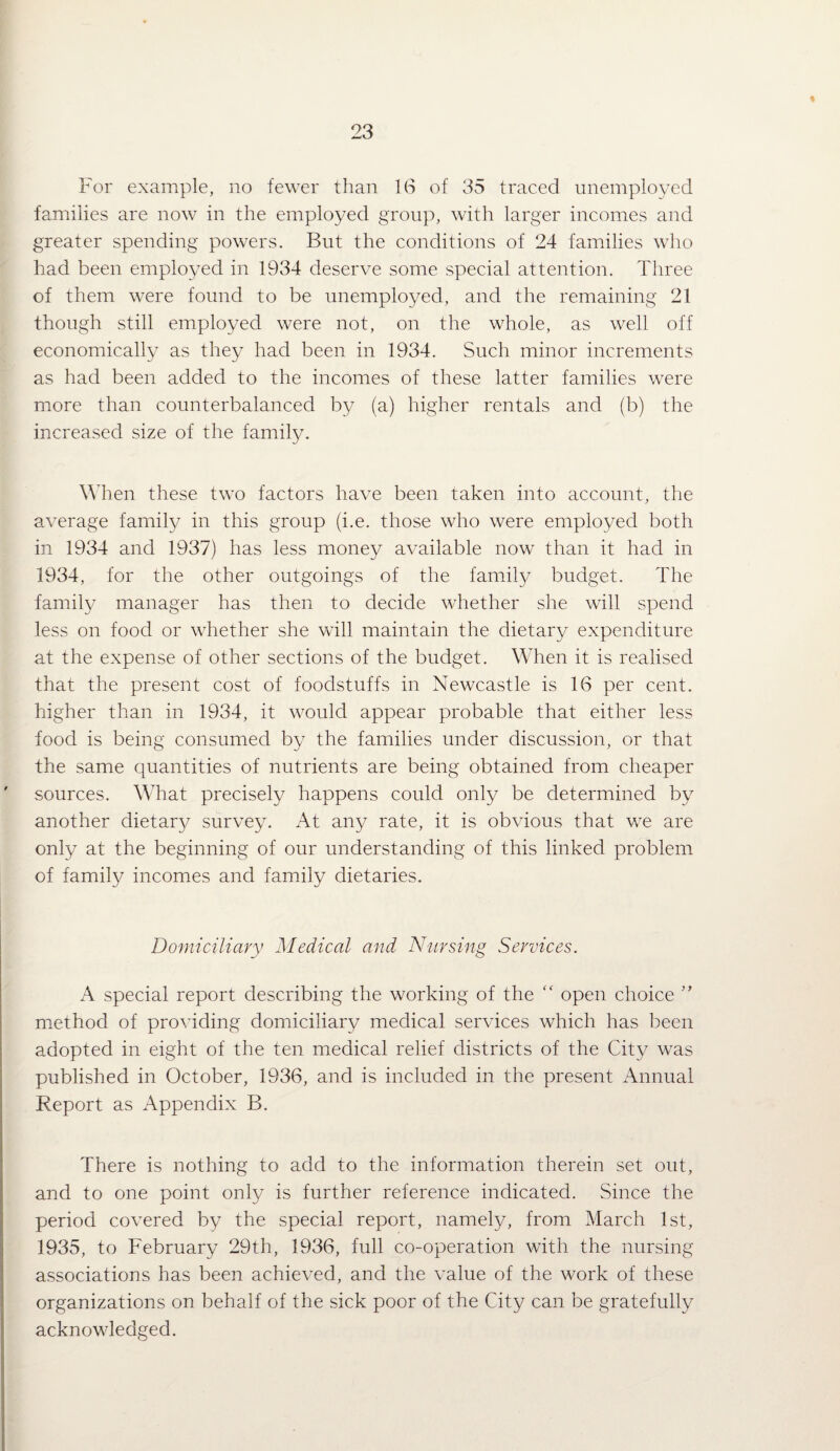 % 23 For example, no fewer than 1(S of 35 traced unemployed families are now in the employed group, with larger incomes and greater spending powers. But the conditions of 24 families w'ho had been employed in 1934 deserve some special attention. Three of them were found to be unemployed, and the remaining 21 though still employed were not, on the whole, as well off economically as they had been in 1934. Such minor increments as had been added to the incomes of these latter families were more than counterbalanced by (a) higher rentals and (b) the increased size of the family. When these two factors have been taken into account, the average famity in this group (i.e. those who were employed both in 1934 and 1937) has less money available now than it had in 1934, for the other outgoings of the famil}^ budget. The famil}^ manager has then to decide whether she will spend less on food or whether she will maintain the dietary expenditure at the expense of other sections of the budget. When it is realised that the present cost of foodstuffs in Newcastle is 16 per cent, higher than in 1934, it would appear probable that either less food is being consumed by the families under discussion, or that the same quantities of nutrients are being obtained from cheaper sources. What precisely happens could only be determined by another dietar}^ survey. At any rate, it is obvious that Vv^e are only at the beginning of our understanding of this linked problem of family incomes and family dietaries. Domiciliary Medical and Nursing Services. A special report describing the working of the open choice ” method of providing domiciliary medical services which has been adopted in eight of the ten medical relief districts of the City was published in October, 1936, and is included in the present Annual Report as Appendix B. There is nothing to add to the information therein set out, and to one point only is further reference indicated. Since the period covered by the special report, namely, from March 1st, 1935, to February 29th, 1936, full co-operation with the nursing associations has been achieved, and the value of the work of these organizations on behalf of the sick poor of the City can be gratefully acknowledged.