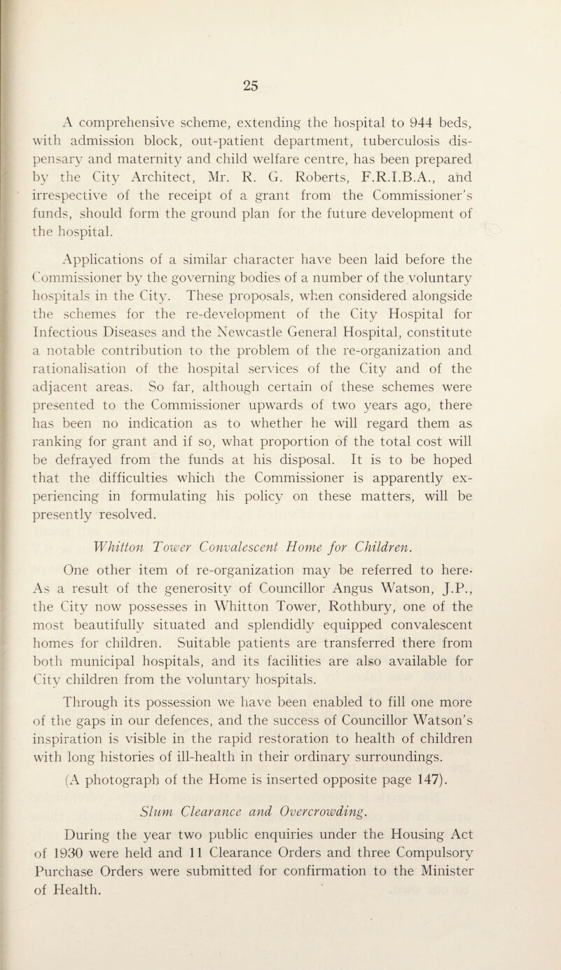 A comprehensive scheme, extending the hospital to 944 beds, with admission block, out-patient department, tuberculosis dis¬ pensary and maternity and child welfare centre, has been prepared by the City Architect, Mr. R. G. Roberts, F.R.I.B.A., and irrespective of the receipt of a grant from the Commissioner’s funds, should form the ground plan for the future development of the hospital. Applications of a similar character have been laid before the Commissioner by the governing bodies of a number of the voluntary hospitals in the City. These proposals, wTen considered alongside the schemes for the re-development of the City Hospital for Infectious Diseases and the Newxastle General Hospital, constitute a notable contribution to the problem of the re-organization and rationalisation of the hospital services of the City and of the adjacent areas. So far, although certain of these schemes were presented to the Commissioner upwards of two years ago, there has been no indication as to whether he will regard them as ranking for grant and if so, what proportion of the total cost will be defrayed from the funds at his disposal. It is to be hoped that the difficulties which the Commissioner is apparently ex¬ periencing in formulating his policy on these matters, will be presently resolved. Whitton Tower Convalescent Home for Children. One other item of re-organization may be referred to here* As a result of the generosity of Councillor Angus Watson, J.P., the City now possesses in Whitton Tower, Rothbury, one of the most beautifully situated and splendidly equipped convalescent homes for children. Suitable patients are transferred there from both municipal hospitals, and its facilities are also available for City children from the voluntary hospitals. Through its possession we have been enabled to fill one more of the gaps in our defences, and the success of Councillor Watson’s inspiration is visible in the rapid restoration to health of children with long histories of ill-health in their ordinary surroundings. (A photograph of the Home is inserted opposite page 147). Shim Clearance and Overcrowding. During the year two public enquiries under the Housing Act of 1930 were held and 11 Clearance Orders and three Compulsory Purchase Orders were submitted for confirmation to the Minister of Health.
