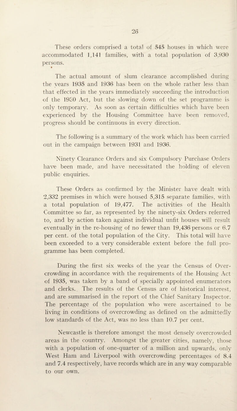 These orders comprised a total of 545 houses in which were accommodated 1,141 families, with a total population of 3,930 persons. The actual amount of slum clearance accomplished during the years 1935 and 1936 has been on the whole rather less than that effected in the years immediately succeeding the introduction of the 1930 Act, but the slowing down of the set programme is only temporary. As soon as certain difficulties which have been experienced by the Housing Committee have been removed, progress should be continuous in every direction. The following is a summary of the work which has been carried out in the campaign between 1931 and 1936. Ninety Clearance Orders and six Compulsory Purchase Orders have been made, and have necessitated the holding of eleven public enquiries. These Orders as confirmed by the Minister have dealt with 2,332 premises in which were housed 5,315 separate families, with a total population of 19,477. The activities of the Health Committee so far, as represented by the ninety-six Orders referred to, and by action taken against individual unfit houses will result eventually in the re-housing of no fewer than 19,436 persons or 6.7 per cent, of the total population of the City. This total will have been exceeded to a very considerable extent before the full pro¬ gramme has been completed. During the first six weeks of the year the Census of Over¬ crowding in accordance with the requirements of the Housing Act of 1935, was taken by a band of specially appointed enumerators and clerks. The results of the Census are of historical interest, and are summarised in the report of the Chief Sanitary Inspector. The percentage of the population who were ascertained to be living in conditions of overcrowding as defined on the admittedly low standards of the Act, was no less than 10.7 per cent. Newcastle is therefore amongst the most densely overcrowded areas in the country. Amongst the greater cities, namely, those with a population of one-quarter of a million and upwards, only West Ham and Liverpool with overcrowding percentages of 8.4 and 7.4 respectively, have records which are in any way comparable to our own.