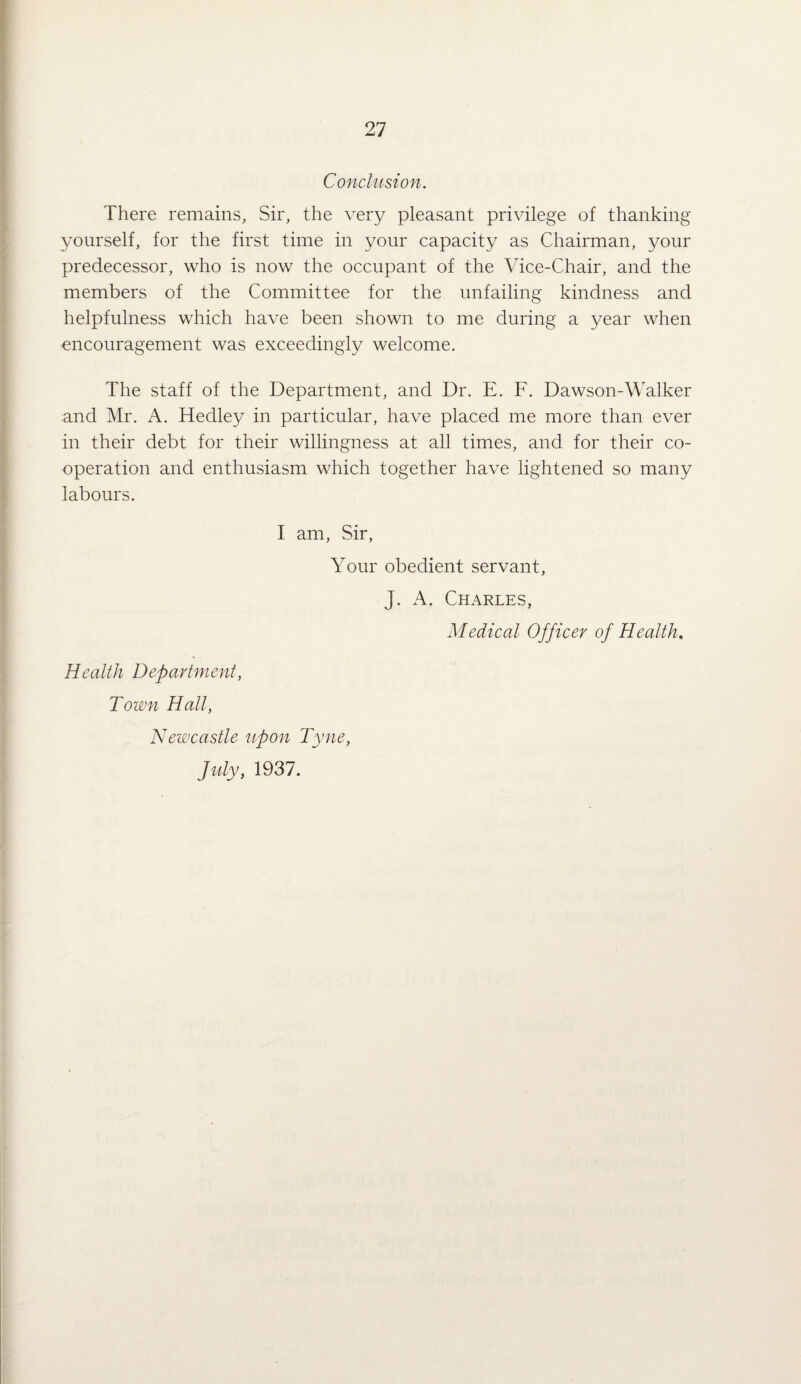 Conclusion. There remains. Sir, the very pleasant privilege of thanking yourself, for the first time in your capacity as Chairman, your predecessor, who is now the occupant of the Vice-Chair, and the members of the Committee for the unfailing kindness and helpfulness which have been shown to me during a year when •encouragement was exceedingly welcome. The staff of the Department, and Dr. E. F. Dawson-Walker and Mr. A. Hedley in particular, have placed me more than ever in their debt for their willingness at all times, and for their co¬ operation and enthusiasm which together have lightened so many labours. I am, Sir, Your obedient servant, J. A. Charles, Medical Officer of Health, Health Department, Town Hall, Newcastle upon Tyne, July, 1937.