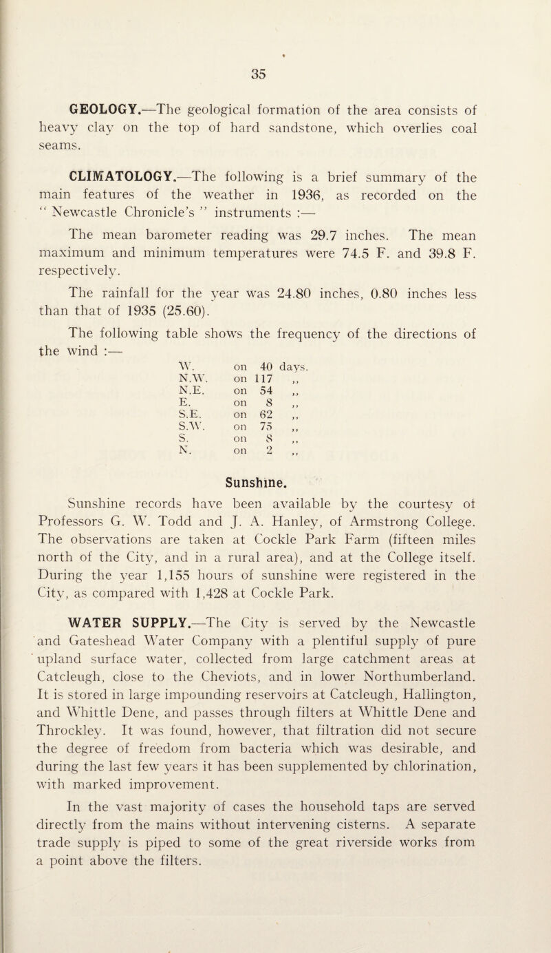 GEOLOGY.—The geological formation of the area consists of heavy clay on the top of hard sandstone, which overlies coal seams. CLIMATOLOGY.—The following is a brief summary of the main features of the weather in 1936, as recorded on the “ Newcastle Chronicle’s ” instruments :— The mean barometer reading was 29.7 inches. The mean maximum and minimum temperatures were 74.5 F. and 39.8 F. respectivelv. The rainfall for the year was 24.80 inches, 0.80 inches less than that of 1935 (25.60). The following table shows the frequency of the directions of the wind :— w. on 40 days N.W. on 117 „ N.E. on 54 E. on 8 „ S.E. on 62 „ S.W. on 75 s. on 8 ,, N. on 2 .. Sunshine. Sunshine records have been available by the courtesy ot Professors G. W. Todd and J. A. Hanley, of Armstrong College. The observations are taken at Cockle Park Farm (fifteen miles north of the City, and in a rural area), and at the College itself. During the year 1,155 hours of sunshine were registered in the City, as compared with 1,428 at Cockle Park. WATER SUPPLY.—The City is served by the Newcastle and Gateshead Water Company with a plentiful supply of pure upland surface water, collected from large catchment areas at Catcleugh, close to the Cheviots, and in lower Northumberland. It is stored in large impounding reservoirs at Catcleugh, Hallington, and Whittle Dene, and passes through filters at Whittle Dene and Throckley. It was found, however, that filtration did not secure the degree of freedom from bacteria which was desirable, and during the last few years it has been supplemented by chlorination, with marked improvement. In the vast majority of cases the household taps are served directly from the mains without intervening cisterns. A separate trade supply is piped to some of the great riverside works from a point above the filters.