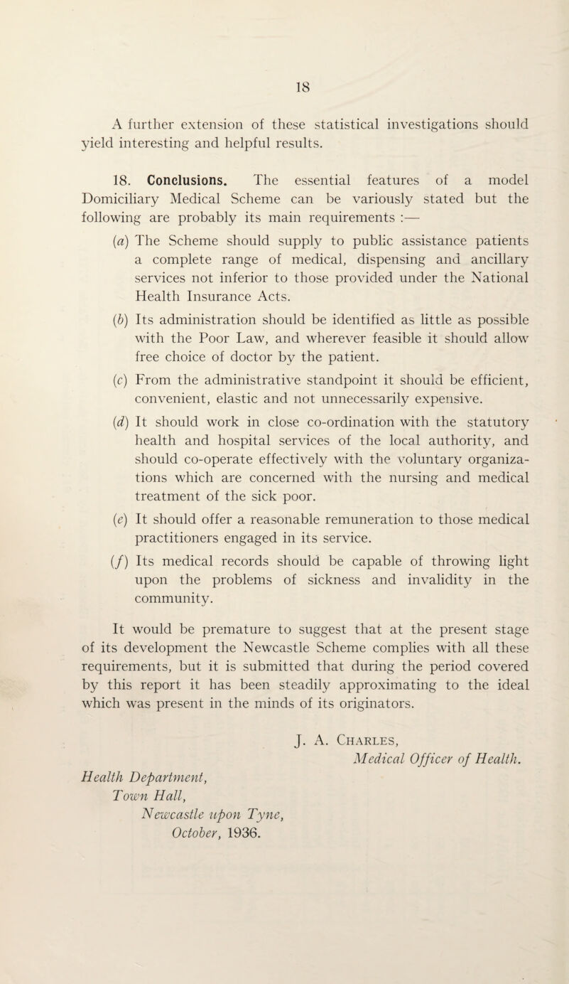 A further extension of these statistical investigations should yield interesting and helpful results. 18. Conclusions. The essential features of a model Domiciliary Medical Scheme can be variously stated but the following are probably its main requirements :— {a) The Scheme should supply to public assistance patients a complete range of medical, dispensing and ancillary services not inferior to those provided under the National Health Insurance Acts. (h) Its administration should be identified as little as possible with the Poor Law, and wherever feasible it should allow free choice of doctor by the patient. (c) From the administrative standpoint it should be efficient, convenient, elastic and not unnecessarily expensive. (d) It should work in close co-ordination with the statutory health and hospital services of the local authority, and should co-operate effectively with the voluntary organiza¬ tions which are concerned with the nursing and medical treatment of the sick poor. (e) It should offer a reasonable remuneration to those medical practitioners engaged in its service. (/) Its medical records should be capable of throwing light upon the problems of sickness and invalidity in the community. It would be premature to suggest that at the present stage of its development the Newcastle Scheme complies with all these requirements, but it is submitted that during the period covered by this report it has been steadily approximating to the ideal which was present in the minds of its originators. Health Department, Town Hall, Newcastle npon Tyne, October, 1936. J. A. Charles, Medical Officer of Health.