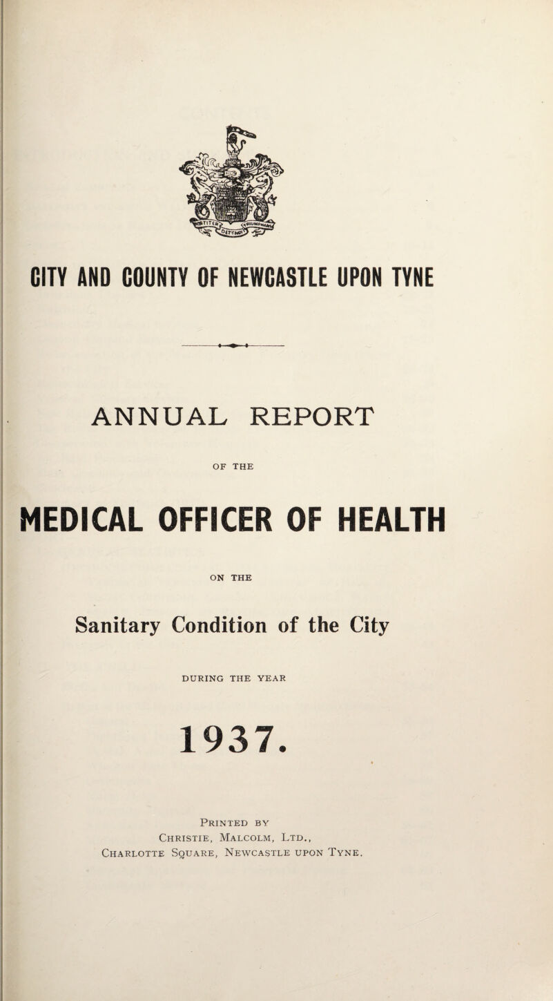 CITY AND COUNTY OF NEWCASTLE UPON TYNE ANNUAL REPORT OF THE MEDICAL OFFICER OF HEALTH ON THE Sanitary Condition of the City DURING THE YEAR 1937. Printed by Christie, Malcolm, Ltd., Charlotte Square, Newcastle upon Tyne.