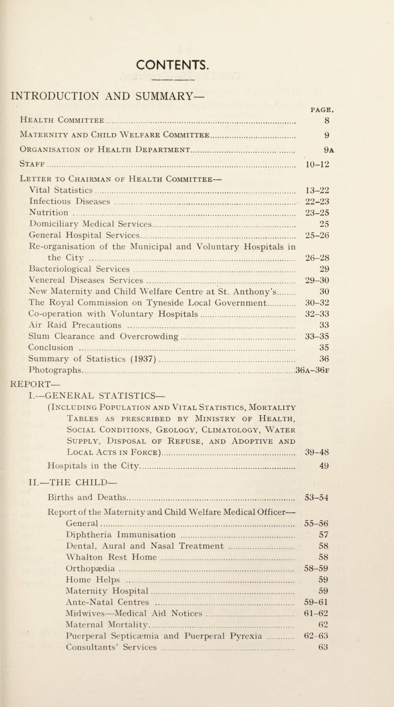 CONTENTS INTRODUCTION AND SUMMARY— PAGE. Health Committee. 8 Maternity and Child Welfare Committee. 9 Organisation of Health Department. 9a Staff. 10-12 Letter to Chairman of Health Committee— Vital Statistics. 13-22 Infectious Diseases . 22-23 Nutrition . 23-25 Domiciliary Medical Services. 25 General Hospital Services. 25-26 Re-organisation of the Municipal and Voluntary Hospitals in the City . 26-28 Bacteriological Services . 29 Venereal Diseases Services. 29-30 New Maternity and Child Welfare Centre at St. Anthony’s. 30 The Royal Commission on Tyneside Local Government. 30-32 Co-operation with Voluntary Hospitals. 32-33 Air Raid Precautions . 33 Slum Clearance and Overcrowding. 33-35 Conclusion . 35 Summary of Statistics (1937). 36 Photographs.36a-36f REPORT— I.—GENERAL STATISTICS— (Including Population and Vital Statistics, Mortality Tables as prescribed by Ministry of Health, Social Conditions, Geology, Climatology, Water Supply, Disposal of Refuse, and Adoptive and Local Acts in Force). 39-48 Hospitals in the City. 49 II.—THE CHILD— Births and Deaths. 53-54 Report of the Maternity and Child Welfare Medical Officer-—• General. 55-56 Diphtheria Immunisation . 57 Dental, Aural and Nasal Treatment . 58 Whalton Rest Home . 58 Orthopaedia . 58-59 Home Helps . 59 Maternity Hospital. 59 Ante-Natal Centres . 59-61 Midwives—Medical Aid Notices . 61-62 Maternal Mortality. 62 Puerperal Septicaemia and Puerperal Pyrexia . 62-63 Consultants’ Services . 63