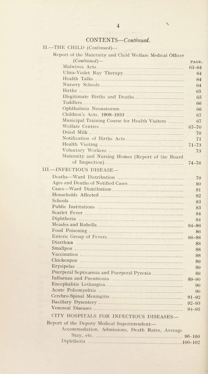 \ CONTENTS—Continued. II.—THE CHILD {Continued)— Report of the Maternity and Child Welfare Medical Officer (Continued)— pag£. Midwives Acts. 63-64 Ultra-Violet Ray Therapy. 64 Health Talks. 64 Nursery Schools. 64 Births . (35 Illegitimate Births and Deaths. 65 Toddlers. (3(3 Ophthalmia Neonatorum . 66 Children’s Acts, 1908-1933 . 67 Municipal Training Course for Health Visitors . 67 Welfare Centres . 67-70 Dried Milk. 70 Notification of Births Acts. 71 Health Visiting. 71-73 Voluntary AVorkers . 73 Maternity and Nursing Homes (Report of the Board of Inspection). 74-76 HI.—INFECTIOUS DISEASE— Deaths—Ward Distribution . 79 Ages and Deaths of Notified Cases. 80 Cases—Ward Distribution. 81 Households Affected . 82 Schools . 83 Public Institutions . 83 Scarlet Fever . 84 Diphtheria . 84 Measles and Rubella. 84-86 Food Poisoning. 86 Enteric Group of Fevers. 86-88 Diarrhoea . gg Smallpox . gg Vaccination . gg Chickenpox . g9 Erysipelas . g9 Puerperal Septicaemia and Puerperal P^^rexia. 89 Influenza and Pneumonia . 89-90 Encephalitis Lethargica. 90 Acute Poliomyelitis . 90 Cerebro-Spinal Meningitis . 91-92 Bacillary Dysentery. 92-93 Venereal Diseases . 94-95 CITY HOSPITALS FOR INFECTIOUS DISEASES— Report of the Deputy Medical Superintendent—■ Accommodation, Admissions, Death Rates, Average Stay, etc. 96-100 Diphtheria .100-102