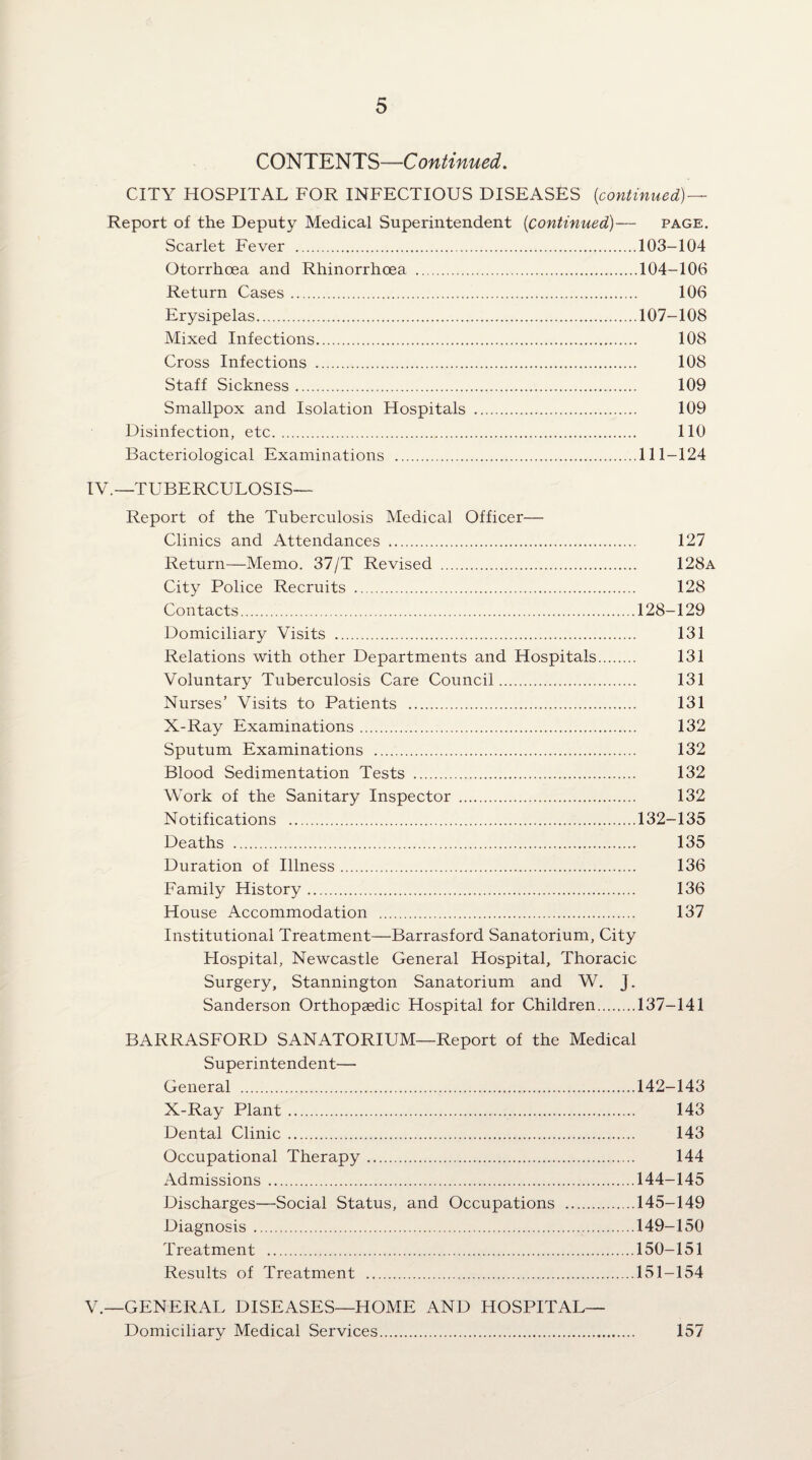 CONTENTS—Continued. CITY HOSPITAL FOR INFECTIOUS DISEASES {continued)— Report of the Deputy Medical Superintendent {continued)— page. Scarlet Fever .103-104 Otorrhoea and Rhinorrhoea .104-106 Return Cases. 106 Erysipelas.107-108 Mixed Infections. 108 Cross Infections . 108 Staff Sickness. 109 Smallpox and Isolation Hospitals . 109 Disinfection, etc. 110 Bacteriological Examinations .111-124 IV. —TUBERCULOSIS— Report of the Tuberculosis Medical Officer— Clinics and Attendances . 127 Return—Memo. 37/T Revised . 128a City Police Recruits . 128 Contacts.128-129 Domiciliary Visits . 131 Relations with other Departments and Hospitals. 131 Voluntary Tuberculosis Care Council. 131 Nurses’ Visits to Patients . 131 X-Ray Examinations. 132 Sputum Examinations . 132 Blood Sedimentation Tests . 132 Work of the Sanitary Inspector . 132 Notifications .132-135 Deaths . 135 Duration of Illness. 136 Family History. 136 House Accommodation . 137 Institutional Treatment—Barrasford Sanatorium, City Hospital, Newcastle General Hospital, Thoracic Surgery, Stannington Sanatorium and W. J. Sanderson Orthopaedic Hospital for Children.137-141 BARRASFORD SANATORIUM—Report of the Medical Superintendent— General .142-143 X-Ray Plant. 143 Dental Clinic. 143 Occupational Therapy. 144 Admissions.144-145 Discharges—Social Status, and Occupations .145-149 Diagnosis .149-150 Treatment .150-151 Results of Treatment .151-154 V. —GENERAL DISEASES—HOME AND HOSPITAL— Domiciliary Medical Services. 157