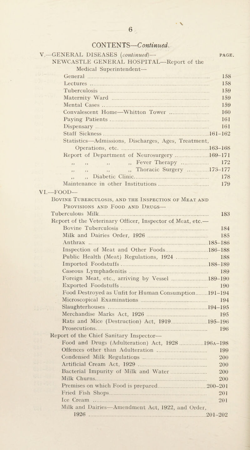 • \ COm^mS—Continued. V.—GENERAL DISEASES {continued)— page. NEWCASTLE GENERAL HOSPITAL—Report of the Medical Superintendent— General . 158 Lectures . 158 Tuberculosis . 159 Maternity Ward . 159 Mental Cases . 159 Convalescent Home—Whitton Tower . 160 Paying Patients . 161 Dispensary . 161 Staff Sickness.161-162 Statistics—Admissions, Discharges, Ages, Treatment, Operations, etc.163-168 Report of Department of Neurosurgery.169-171 ,, ,, ,, ,, Fever Therapy . 172 ,, ,, ,, ,, Thoracic Surgery .173-177 ,, ,, Diabetic Clinic. 178 Maintenance in other Institutions. 179 VL—FOOD— Bovine Tuberculosis, and the Inspection of Meat and Provisions and Food and Drugs—- Tuberculous Milk. 183 Report of the Veterinary Officer, Inspector of Meat, etc.— Bovine Tuberculosis . 184 Milk and Dairies Order, 1926 . 185 Anthrax .185-186 Inspection of Meat and Other Foods.186-188 Public Health (Meat) Regulations, 1924 . 188 Imported Foodstuffs.188-189 Caseous Lymphadenitis . 189 Foreign Meat, etc., arriving by Vessel .189-190 Exported Foodstuffs. 190 Food Destroyed as Unfit for Human Consumption.191-194 Microscopical Examinations . 194 Slaughterhouses .194-195 Merchandise Marks Act, 1926 . 195 Rats and Mice (Destruction) Act, 1919.195-196 Prosecutions. 196 Report of the Chief Sanitary Inspector— Food and Drugs (Adulteration) Act, 1928 .196a-198 Offences other than Adulteration . 199 Condensed Milk Regulations . 200 Artificial Cream Act, 1929 . 200 Bacterial Impurity of Milk and Water. 200 Milk Churns. 200 Premises on which Food is prepared.200-201 h'ried Fish Shops. 201 Ice Cream . 201 Milk and Dairies—Amendment Act, 1922, and Order, 1926 .201-202