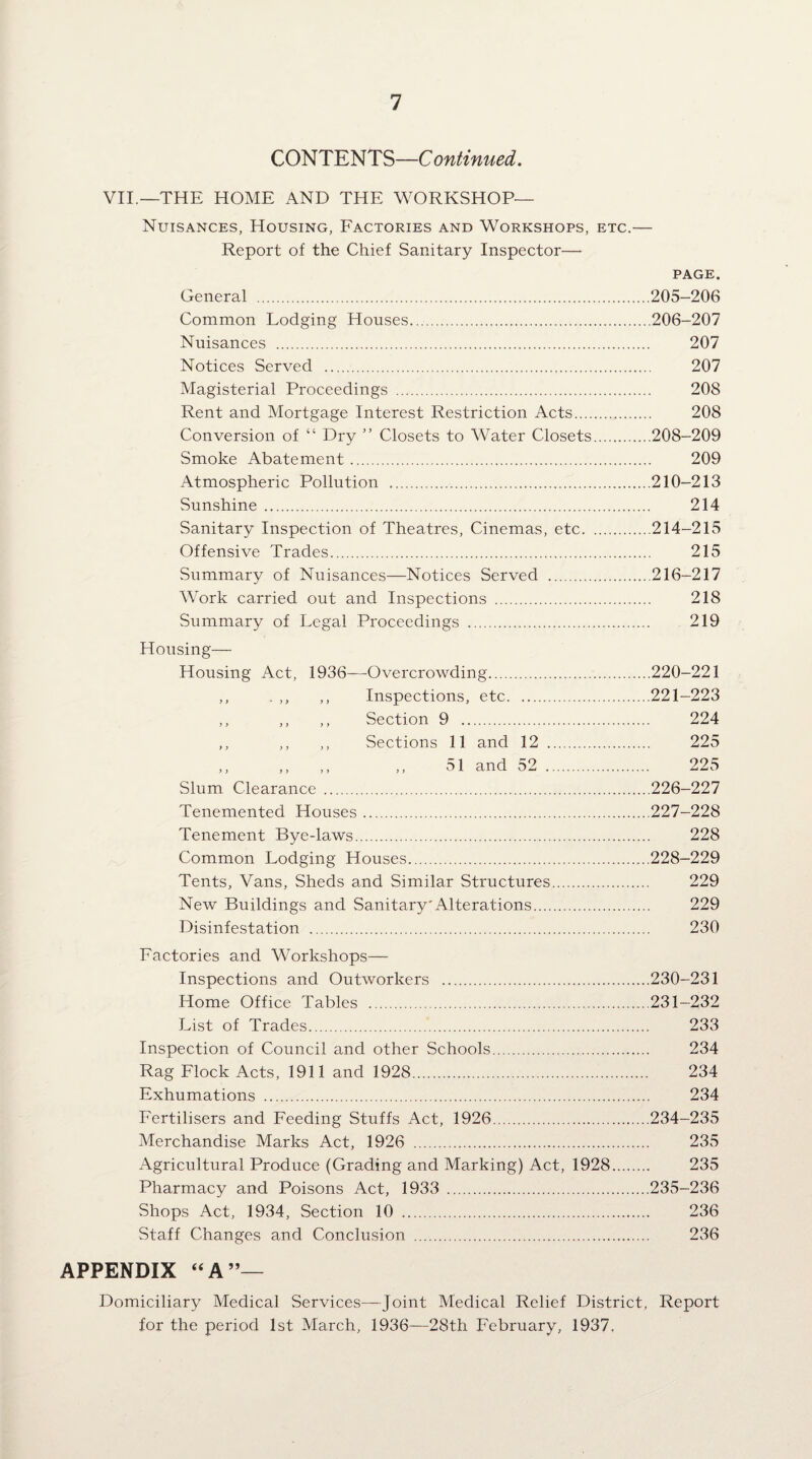 CONTENTS—Continued, VII.—THE HOME AND THE WORKSHOP— Nuisances, Housing, Factories and Workshops, etc.— Report of the Chief Sanitary Inspector— PAGE. General .205-206 Common Lodging Houses.206-207 Nuisances . 207 Notices Served . 207 Magisterial Proceedings . 208 Rent and Mortgage Interest Restriction Acts. 208 Conversion of “ Dry ” Closets to Water Closets.208-209 Smoke Abatement. 209 Atmospheric Pollution .210-213 Sunshine . 214 Sanitary Inspection of Theatres, Cinemas, etc.214-215 Offensive Trades. 215 Summary of Nuisances—Notices Served .216-217 Work carried out and Inspections . 218 Summary of Legal Proceedings . 219 Housing— Housing Act, 1936—Overcrowding ) > ' i y f ) Inspections, etc. y j y j y y Section 9 .. y y y y > y Sections 11 and 12 y > y y y y ,, 51 and 52 Slum Clearance ... Tenemented Houses. Tenement Bye-laws. Common Lodging Houses. Tents, Vans, Sheds and Similar Structures New Buildings and Sanitary'Alterations.... Disinfestation . ,220-221 221-223 224 225 225 226- 227 227- 228 228 228- 229 229 229 230 Factories and Workshops— Inspections and Outworkers .230-231 Home Office Tables .231-232 List of Trades. 233 Inspection of Council and other Schools. 234 Rag Flock Acts, 1911 and 1928. 234 Exhumations . 234 Fertilisers and Feeding Stuffs Act, 1926.234-235 Merchandise Marks Act, 1926 . 235 Agricultural Produce (Grading and Marking) Act, 1928. 235 Pharmacy and Poisons Act, 1933 .235-236 Shops Act, 1934, Section 10 . 236 Staff Changes and Conclusion . 236 APPENDIX ‘‘A”— Domiciliary Medical Services—Joint Medical Relief District, Report for the period 1st March, 1936—28th February, 1937.
