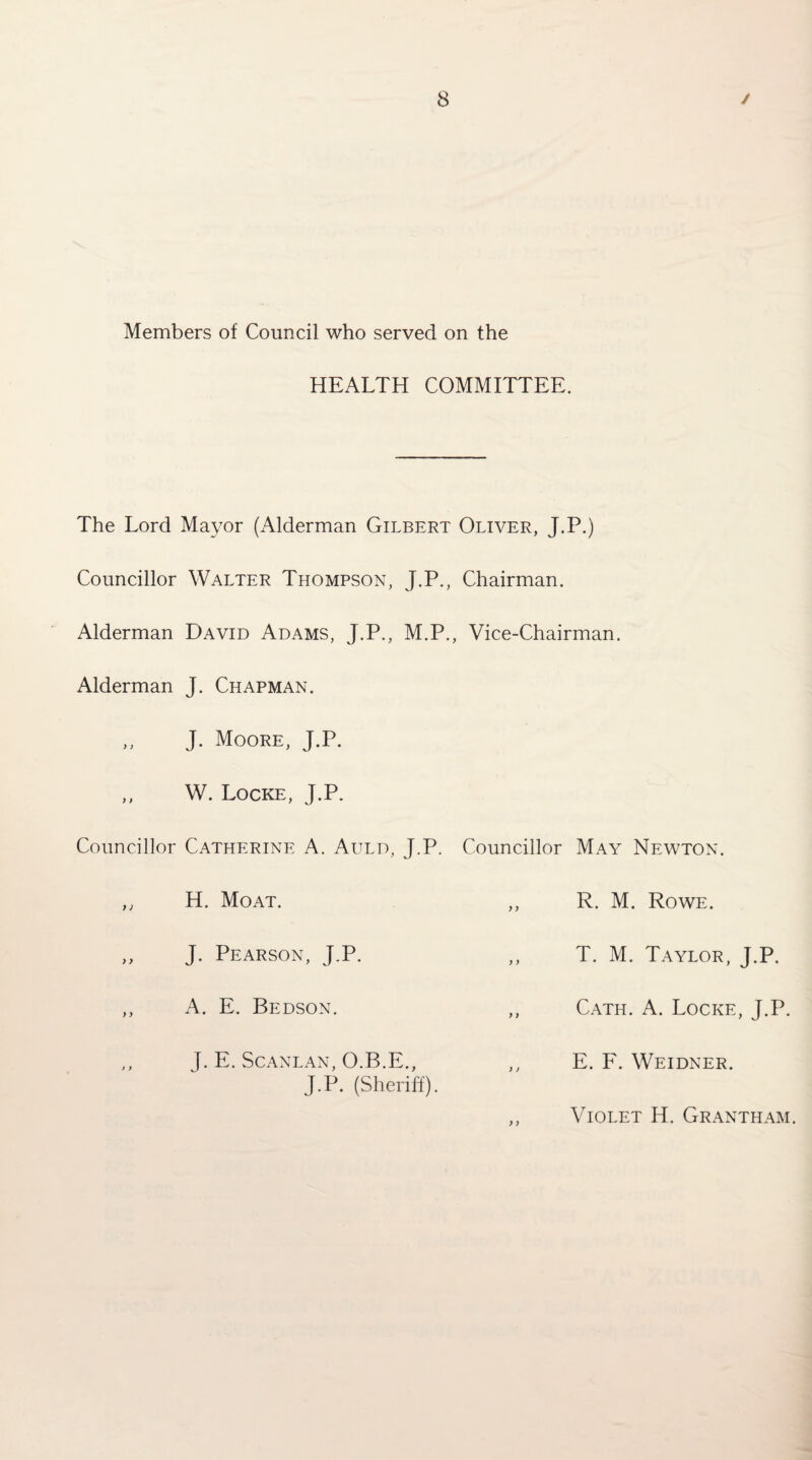 Members of Council who served on the HEALTH COMMITTEE. The Lord Mayor (Alderman Gilbert Oliver, J.P.) Councillor Walter Thompson, J.P., Chairman. Alderman David Adams, J.P., M.P., Vice-Chairman. Alderman J. Chapman. J. Moore, J.P. W. Locke, J.P. Councillor Catherine A. Auld, J.P. Councillor May Newton. } ) H. Moat. R. M. Rowe. > y J. Pearson, J.P. T. M. Taylor, J.P. A. E. Bedson. Cath. a. Locke, J.P. J. E. SCANLAN, O.B.E., J.P. (Sheriff). E. E. Weidner. Violet H. Grantham.