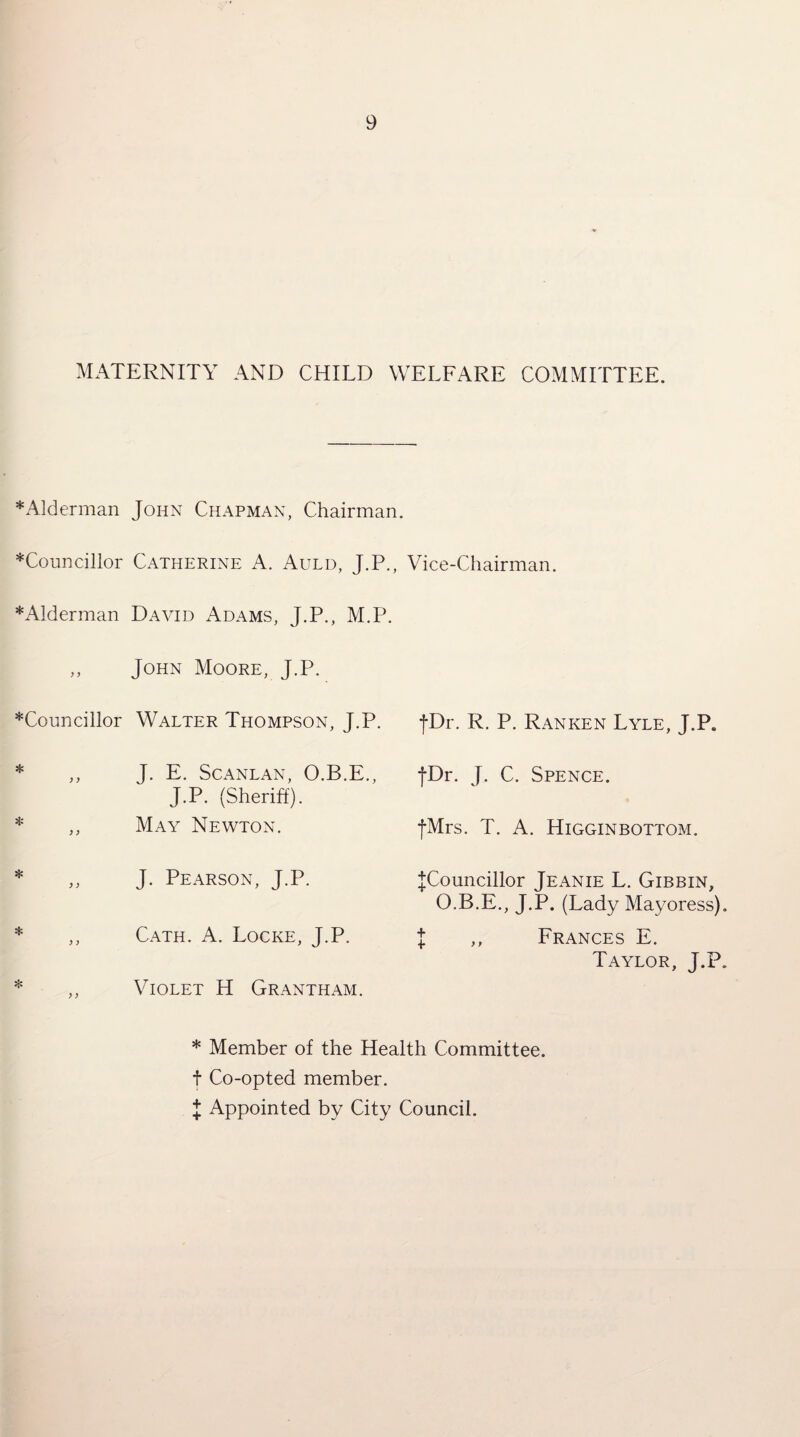MATERNITY AND CHILD WELFARE COMMITTEE. ^Alderman John Chapman, Chairman. ^Councillor Catherine A. Auld, J.P., Vice-Chairman. *Alderman David Adams, J.P., M.P. ,, John Moore, J.P. *Councillor Walter Thompson, J.P. fDr. R. P. Ranken Lyle, J.P. * ,, J. E. ScANLAN, O.B.E., JDr. J. C. Spence. J.P. (Sheriff). May Newton. fMrs. T. A. Higginbottom. J. Pearson, J.P. |Councillor Jeanie L. Gibbin O.B.E., J.P. (Lady Mayoress). Cath. a. Locke, J.P. + Frances E. Taylor, J.P. Violet H Grantham. * Member of the Health Committee, t Co-opted member. I Appointed by City Council.