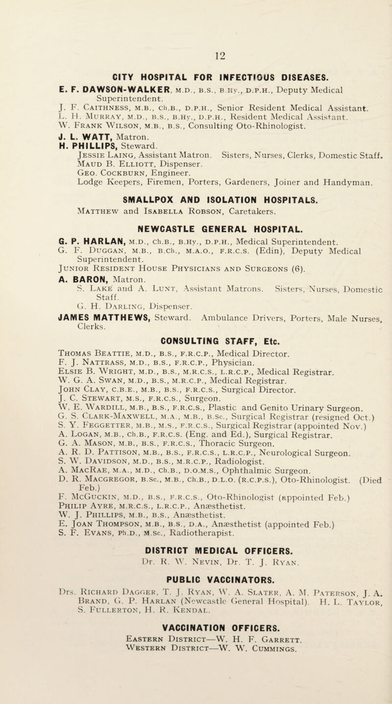 CITY HOSPITAL FOR INFECTIOUS DISEASES. E. F. DAWSON-WALKER, M.D., B.S., B Hy., D.P.H., Deputy Medical Superintendent. J. F. Caithness, m.b., cH.b., d.p.h., Senior Resident Medical Assistant. L. 11. Murray, m.d., b.s., b.hv., d.p.h.. Resident Medical Assistant. W. Frank Wilson, m.b., b.s., Consulting Oto-Rhinologist. J. L. WATT, Matron. H. PHILLIPS, Steward Jessie Laing, A.ssistant Matron. Sisters, Nurses, Clerks, Domestic Staff. Maud B. Elliott, Dispenser. Geo. Cockburn, Engineer. Lodge Keepers, Firemen, Porters, Gardeners, Joiner and Handyman. SMALLPOX AND ISOLATION HOSPITALS. Matthew and Isabella Robson, Caretakers. NEWCASTLE GENERAL HOSPITAL. G. P. HARLAN, m.d., ch.B., b.hv., d.p.h.. Medical Superintendent. G. F. Duggan, m.b., B.ch., m.a.o., f.r.c.s. (Edin), Deputy Medical Superintendent. Junior Resident House Physicians and Surgeons (6). A. BARON, Matron. S. Lake and A. Lunt, .\ssistant Matrons. Sisters, Nurses, Domestic Staff. G. H. Darling, Dispenser. JAMES MATTHEWS, Steward. Ambulance Drivers, Porters, Male Nurses, Clerks. CONSULTING STAFF, Etc. Thomas Beattie, m.d., b.s., f.r.c.p.. Medical Director. F. J. Nattrass, m.d., b.s., f.r.c.p.. Physician. Elsie B. Wright, m.d., b.s., m.r.c.s., l.r.c.p.. Medical Registrar. W. G. A. Swan, m.d., b.s., m.r.c.p.. Medical Registrar. John Clay, c.b.e., m.b., b.s., f.r.c.s.. Surgical Director. J. C. Stewart, m.s., f.r.c.s.. Surgeon. W. E. Wardill, m.b., b.s., f.r.c.s.. Plastic and Genito Urinary Surgeon. G. vS. Clark-Maxwell, m.a., m.b., b.sc.. Surgical Registrar (resigned Oct.) S, Y. Feggetter, m.b., m.s., f.r.c.s.. Surgical Registrar (appointed Nov.) A. Logan, m.b., ch.B., f.r.c.s. (Eng. and Ed.), Surgical Registrar. G. A. Mason, m.b., b.s., f.r.c.s.. Thoracic Surgeon. A. R. D. Pattison, m.b., b.s., f.r.c.s., l.r.c.p.. Neurological Surgeon. S. W. Davidson, m.d., b.s., m.r.c.p.. Radiologist. A. MacRae, m.a., m.d., ch.B., D.o.M.s,, Ophthalmic Surgeon. D. R. MACGREGOR, B.Sc., M.B., Ch.B., D.L.o. (r.c.p.s.), Oto-Rhinologist. (Died Feb.) F. McGuckin, m.d., B.S., f.r.c.s., Oto-Rhinologist (appointed Feb.) Philip Ayre, m.r.c.s., l.r.c.p.. Anaesthetist. W. J. Phillips, m.b., b.s.. Anaesthetist. E. Joan Thompson, m.b., b.s., d.a.. Anaesthetist (appointed Feb.) S. F. Evans, ph.D., M.sc., Radiotherapist. DISTRICT MEDICAL OFFICERS. Dr. R. W. Nevin, Dr. T. J. Ryan. PUBLIC VACCINATORS. Drs. Richard Dagger, T. J. Ryan, W. A. Slater, A. M. Paterson, J. A. Brand, G. P. Harlan (Newcastle General Hospital). H. L. T.\ylor, S. Fullerton, H. R. Kendal. VACCINATION OFFICERS. Eastern District—W. H. F. Garrett. Western District—W. W. Cummings.