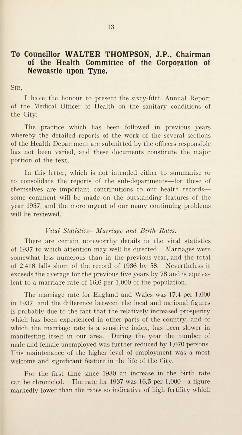 To Councillor WALTER THOMPSON, J.P., Chairman of the Health Committee of the Corporation of Newcastle upon Tyne. Sir, I have the honour to present the sixty-hfth Annual Report of the Medical Officer of Health on the sanitary conditions of the Citv. The practice which has been followed in previous years whereby the detailed reports of the work of the several sections of the Health Department are submitted by the officers responsible has not been varied, and these documents constitute the major portion of the text. In this letter, which is not intended either to summarise or to consolidate the reports of the sub-departments—for these of themselves are important contributions to our health records— some comment will be made on the outstanding features of the year 1937, and the more urgent of our many continuing problems will be reviewed. Vital Statistics—Marriage and Birth Rates. There are certain noteworthy details in the vital statistics of 1937 to which attention may well be directed. Marriages were somewhat less numerous than in the previous year, and the total of 2,416 falls short of the record of 1936 by 58. Nevertheless it exceeds the average for the previous five years by 78 and is equiva¬ lent to a marriage rate of 16.6 per 1,000 of the population. The marriage rate for England and Wales was 17.4 per 1,000 in 1937, and the difference between the local and national figures is probably due to the fact that the relatively increased prosperity which has been experienced in other parts of the country, and of which the marriage rate is a sensitive index, has been slower in manifesting itself in our area. During the year the number of male and female unemployed was further reduced by 1,670 persons. This maintenance of the higher level of employment was a most welcome and significant feature in the life of the City. For the first time since 1930 an increase in the birth rate can be chronicled. The rate for 1937 was 16.5 per 1,000—a figure markedly lower than the rates so indicative of high fertility which