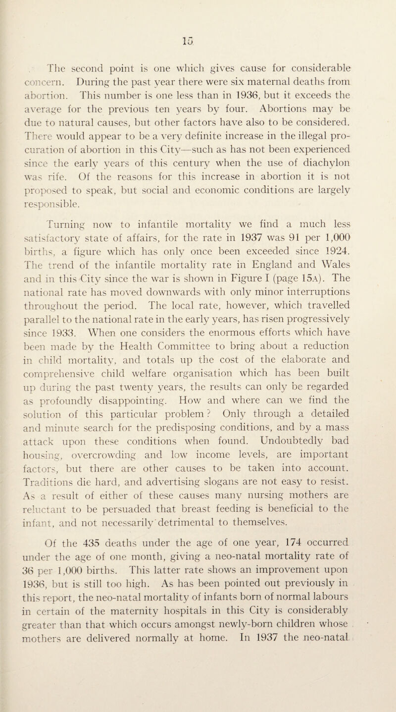 The second point is one which gives cause for considerable concern. During the past year there were six maternal deaths from abortion. This number is one less than in 1936, but it exceeds the average for the previous ten years by four. Abortions may be due to natural causes, but other factors have also to be considered. There would appear to be a very definite increase in the illegal pro¬ curation of abortion in this City—such as has not been experienced since the early years of this century when the use of diachylon was rife. Of the reasons for this increase in abortion it is not proposed to speak, but social and economic conditions are largely responsible. Turning now to infantile mortality we find a much less satisfactory state of affairs, for the rate in 1937 was 91 per 1,000 births, a figure which has only once been exceeded since 1924. The trend of the infantile mortality rate in England and Wales and in this City since the war is shown in Figure I (page 15a). The national rate has moved downwards with only minor interruptions throughout the period. The local rate, however, which travelled parallel to the national rate in the early years, has risen progressively since 1933. When one considers the enormous efforts which have been made by the Health Committee to bring about a reduction in child mortality, and totals up the cost of the elaborate and comprehensive child welfare organisation which has been built up during the past twenty years, the results can only be regarded as profoundly disappointing. How and where can we find the solution of this particular problem ? Only through a detailed and minute search for the predisposing conditions, and by a mass attack upon these conditions when found. Undoubtedly bad housing, ot^ercrowding and low income levels, are important factors, but there are other causes to be taken into account. Traditions die hard, and advertising slogans are not easy to resist. As a result of either of these causes many nursing mothers are reluctant to be persuaded that breast feeding is beneficial to the infant, and not necessarily'detrimental to themselves. Of the 435 deaths under the age of one year, 174 occurred under the age of one month, giving a neo-natal mortality rate of 36 per 1,000 births. This latter rate shows an improvement upon 1936, but is still too high. As has been pointed out previously in this report, the neo-natal mortality of infants born of normal labours in certain of the maternity hospitals in this City is considerably greater than that which occurs amongst newly-born children whose , mothers are delivered normally at home. In 1937 the neo-natal i