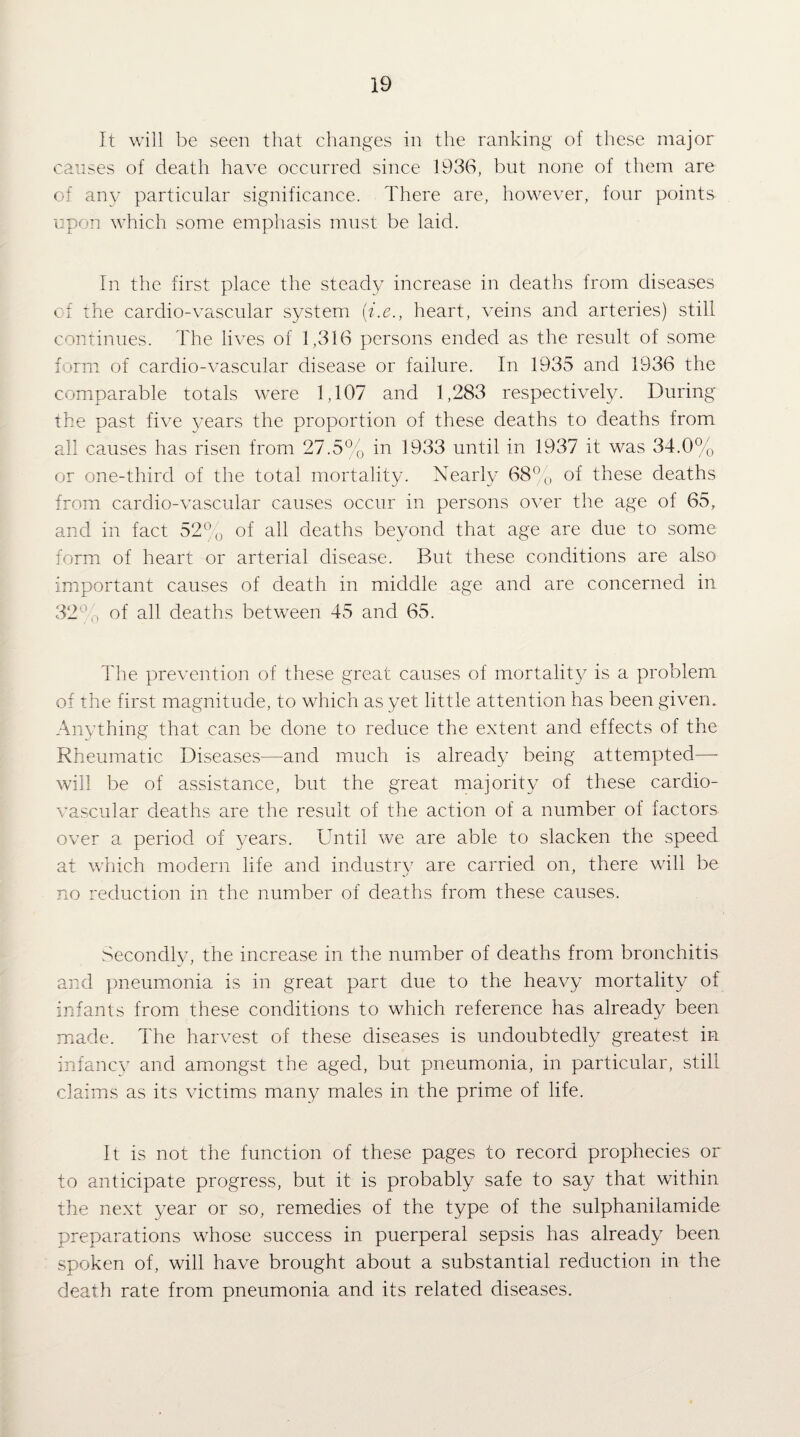 It will be seen that changes in the ranking of these major causes of death have occurred since 1936, but none of them are of anv particular significance. There are, however, four points upon which some emphasis must be laid. In the first place the steady increase in deaths from diseases of the cardio-vascular system {i.e., heart, veins and arteries) still continues. The lives of 1,316 persons ended as the result of some form of cardio-vascular disease or failure. In 1935 and 1936 the comparable totals were 1,107 and 1,283 respectively. During the past five years the proportion of these deaths to deaths from all causes has risen from 27.5% in 1933 until in 1937 it was 34.0% or one-third of the total mortality. Nearly 68^^ of these deaths from cardio-vascular causes occur in persons o^xr the age of 65, and in fact 52^^o of all deaths beyond that age are due to some form of heart or arterial disease. But these conditions are also important causes of death in middle age and are concerned in 32^’’,\ of all deaths between 45 and 65. The prevention of these great causes of mortality is a problem of the first magnitude, to which as yet little attention has been given. Anything that can be done to reduce the extent and effects of the Rheumatic Diseases—and much is already being attempted—■ will be of assistance, but the great majority of these cardio¬ vascular deaths are the result of the action of a number of factors over a period of years. Until we are able to slacken the speed at which modern life and industry are carried on, there will be no reduction in the number of deaths from these causes. Secondly, the increase in the number of deaths from bronchitis and ])neumonia is in great part due to the heavy mortality of infants from these conditions to which reference has already been made. The harvest of these diseases is undoubtedly greatest in infancy and amongst the aged, but pneumonia, in particular, still claims as its victims many males in the prime of life. It is not the function of these pages to record prophecies or to anticipate progress, but it is probably safe to say that within the next year or so, remedies of the type of the sulphanilamide preparations whose success in puerperal sepsis has already been spoken of, will have brought about a substantial reduction in the death rate from pneumonia and its related diseases.