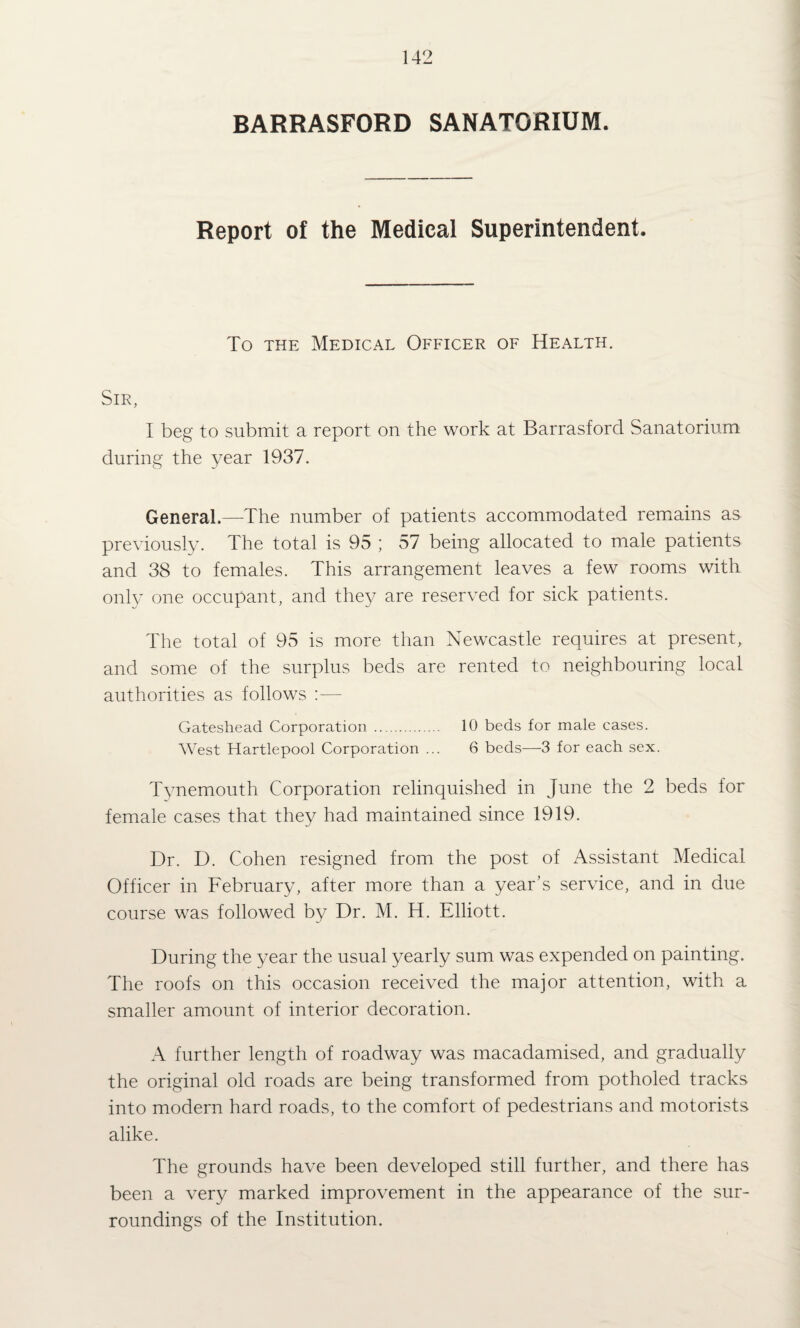 BARRASFORD SANATORIUM. Report of the Medical Superintendent. To THE Medical Officer of Health. Sir, I beg to submit a report on the work at Barrasford Sanatorium during the year 1937. General.—The number of patients accommodated remiains as previously. The total is 95 ; 57 being allocated to male patients and 38 to females. This arrangement leaves a few rooms with only one occupant, and they are reserved for sick patients. The total of 95 is more than Newcastle requires at present, and some of the surplus beds are rented to neighbouring local authorities as follows :— Gateshead Corporation . 10 beds for male cases. West Hartlepool Corporation ... 6 beds—3 for each sex. Tynemouth Corporation relinquished in June the 2 beds for female cases that they had maintained since 1919. Dr. D. Cohen resigned from the post of Assistant Medical Officer in February, after more than a year’s service, and in due course was followed by Dr. M. H. Elliott. During the year the usual yearly sum was expended on painting. The roofs on this occasion received the major attention, with a smaller amount of interior decoration. A further length of roadway was macadamised, and gradually the original old roads are being transformed from potholed tracks into modern hard roads, to the comfort of pedestrians and motorists alike. The grounds have been developed still further, and there has been a very marked improvement in the appearance of the sur¬ roundings of the Institution.
