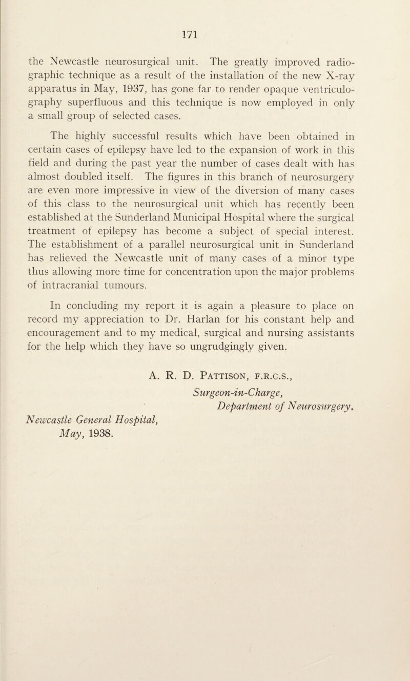 the Newcastle neurosurgical unit. The greatly improved radio- graphic technique as a result of the installation of the new X-ray apparatus in May, 1937, has gone far to render opaque ventriculo¬ graphy superfluous and this technique is now employed in only a small group of selected cases. The highly successful results which have been obtained in certain cases of epilepsy have led to the expansion of work in this field and during the past year the number of cases dealt with has almost doubled itself. The figures in this branch of neurosurgery are even more impressive in view of the diversion of many cases of this class to the neurosurgical unit which has recently been established at the Sunderland Municipal Hospital where the surgical treatment of epilepsy has become a subject of special interest. The establishment of a parallel neurosurgical unit in Sunderland has relieved the Newcastle unit of many cases of a minor type thus allowing more time for concentration upon the major problems of intracranial tumours. In concluding my report it is again a pleasure to place on record my appreciation to Dr. Harlan for his constant help and encouragement and to my medical, surgical and nursing assistants for the help which they have so ungrudgingly given. A. R. D. Pattison, f.r.c.s., Surgeon-in-Charge, Department of Neiifosurgery. Newcastle General Hospital, May, 1938.