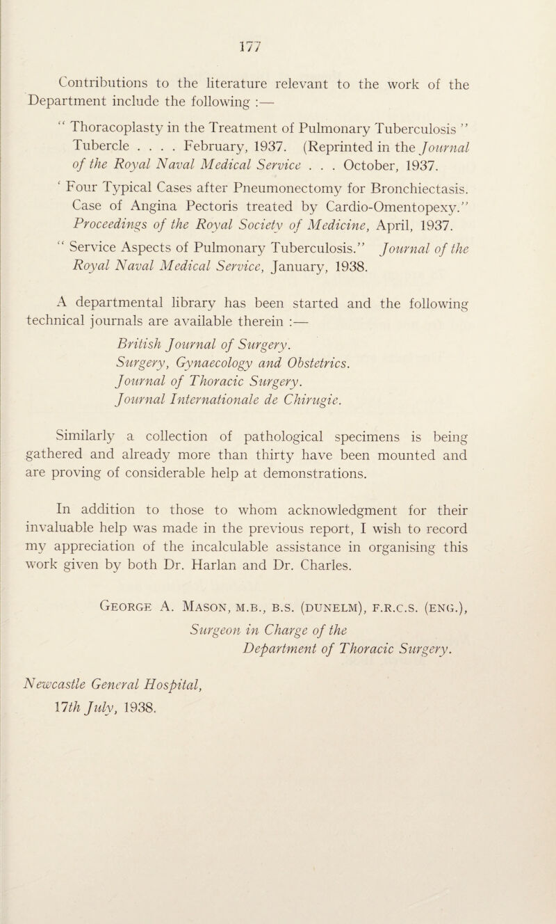 1 '7“^ 1 y / Contributions to the literature relevant to the work of the Department include the following :— “ Thoracoplast}^ in the Treatment of Pulmonary Tuberculosis ” Tubercle .... February, 1937. (Reprinted in the of the Royal Naval Medical Service . . . October, 1937. ' Four Typical Cases after Pneumonectomy for Bronchiectasis. Case of Angina Pectoris treated by Cardio-Omentopexy.' Proceedings of the Royal Society of Medicine, April, 1937. “ Service Aspects of Pulmonary Tuberculosis.” Journal of the Royal Naval Medical Service, January, 1938. A departmental library has been started and the following technical journals are available therein :— British Journal of Surgery. Surgery, Gynaecology and Obstetrics. Journal of Thoracic Surgery. Journal Internationale de Chirugie. Similarly a collection of pathological specimens is being gathered and already more than thirty have been mounted and are proving of considerable help at demonstrations. In addition to those to whom acknowledgment for their invaluable help was made in the previous report, I wish to record my appreciation of the incalculable assistance in organising this work given by both Dr. Harlan and Dr. Charles. George A. Mason, m.b., b.s. (dunelm), f.r.c.s. (eng.), Surgeon in Charge of the Department of Thoracic Surgery. Newcastle General Hospital,