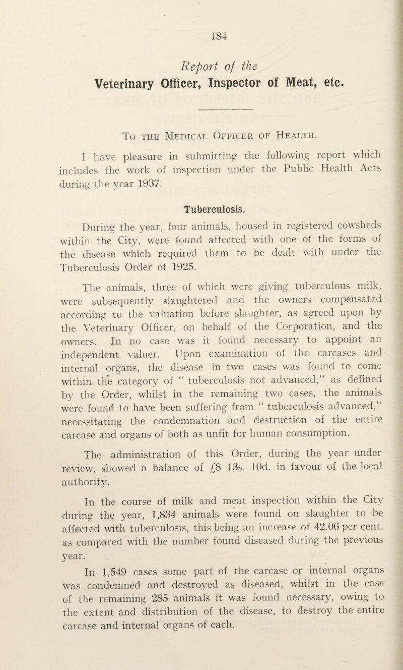 Report of the Veterinary Officer, Inspector of Meat, etc. To THE Medical Ofeicer of Health. I have pleasure in submitting the following report which includes the work of inspection under the Public Health Acts during the year 1937. Tuberculosis. During the year, four animals, housed in registered cowsheds within the City, were found affected with one of the forms of the disease which required them to be dealt with under the Tuberculosis Order of 1925. The animals, three of which were giving tuberculous milk, were subsequently slaughtered and the owners compensated according to the valuation before slaughter, as agreed upon by the Veterinary Officer, on behalf of the Corporation, and the owners. In no case was it found necessary to appoint an independent valuer. Upon examination of the carcases and internal organs, the disease in two cases was found to come within the category of “ tuberculosis not advanced, as defined by the Order, whilst in the remaining two cases, the animals were found to have been suffering from “ tuberculosis advanced, necessitating the condemnation and destruction of the entire carcase and organs of both as unfit for human consumption. The administration of this Order, during the year under review, showed a balance of £8 13s. lOd. in favour of the local authority. In the course of milk and meat inspection within the City during the year, 1,834 animals were found on slaughter to be affected with tuberculosis, this being an increase of 42.06 per cent, as compared with the number found diseased during the previous year. In 1,549 cases some part of the carcase or internal organs was condemned and destroyed as diseased, whilst in the case of the remaining 285 animals it was found necessary, owing to the extent and distribution of the disease, to destroy the entire carcase and internal organs of each.