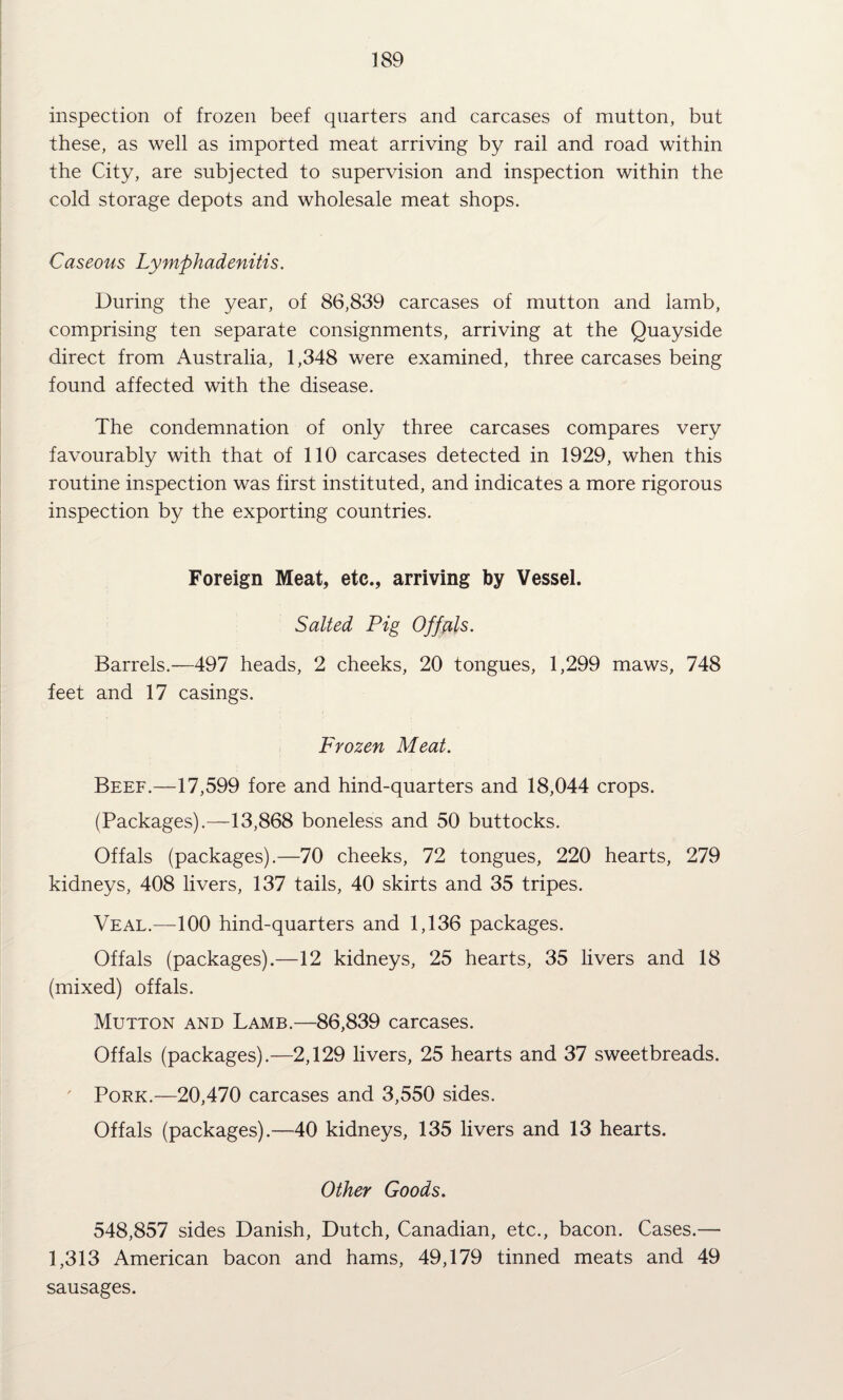 inspection of frozen beef quarters and carcases of mutton, but these, as well as imported meat arriving by rail and road within the City, are subjected to supervision and inspection within the cold storage depots and wholesale meat shops. Caseous Lymphadenitis. During the year, of 86,839 carcases of mutton and lamb, comprising ten separate consignments, arriving at the Quayside direct from Australia, 1,348 were examined, three carcases being found affected with the disease. The condemnation of only three carcases compares very favourably with that of 110 carcases detected in 1929, when this routine inspection was first instituted, and indicates a more rigorous inspection by the exporting countries. Foreign Meat, etc., arriving by Vessel. Salted Pig Offals. Barrels.—497 heads, 2 cheeks, 20 tongues, 1,299 maws, 748 feet and 17 casings. Frozen Meat. Beef.—17,599 fore and hind-quarters and 18,044 crops. (Packages).—13,868 boneless and 50 buttocks. Offals (packages).—70 cheeks, 72 tongues, 220 hearts, 279 kidneys, 408 livers, 137 tails, 40 skirts and 35 tripes. Veal.—100 hind-quarters and 1,136 packages. Offals (packages).—12 kidneys, 25 hearts, 35 livers and 18 (mixed) offals. Mutton and Lamb.—86,839 carcases. Offals (packages).—2,129 livers, 25 hearts and 37 sweetbreads. Pork.—20,470 carcases and 3,550 sides. Offals (packages).—40 kidneys, 135 livers and 13 hearts. Other Goods. 548,857 sides Danish, Dutch, Canadian, etc., bacon. Cases.— 1,313 American bacon and hams, 49,179 tinned meats and 49 sausages.