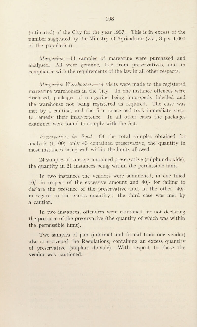 (estimated) of the City for the year 1937. This is in excess of the number suggested by the Ministry of Agriculture (viz., 3 per 1,000 of the population). Margarine.—14 samples of margarine were purchased and analysed. All were genuine, free from preservatives, and in compliance with the requirements of the law in all other respects. Margarine Warehouses.—44 visits were made to the registered margarine warehouses in the City. In one instance offences were disclosed, packages of margarine being improperly labelled and the warehouse not being registered as required. The case was met by a caution, and the firm concerned took immediate steps to remedy their inadvertence. In all other cases the packages examined were found to comply with the Act. Preservatives in Food.—Of the total samples obtained for analysis (1,100), only 43 contained preservative, the quantity in most instances being well within the limits allowed. 24 samples of sausage contained preservative (sulphur dioxide), the quantity in 21 instances being within the permissible limit. In two instances the vendors were summoned, in one fined 10/- in respect of the excessive amount and 40/- for failing to declare the presence of the preservative and, in the other, 40/- in regard to the excess quantity ; the third case was met by a caution. In two instances, offenders were cautioned for not declaring the presence of the preservative (the quantity of which was within the permissible limit). Two samples of jam (informal and formal from one vendor) also contravened the Regulations, containing an excess quantity of preservative (sulphur dioxide). With respect to these the vendor was cautioned.