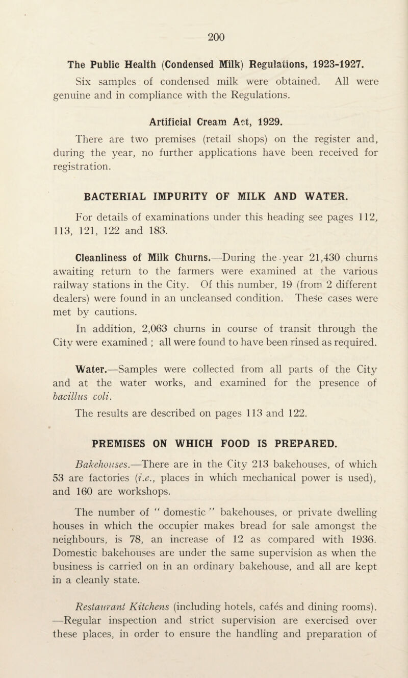 The Public Health (Condensed Milk) Regulations, 1923-1927. Six samples of condensed milk were obtained. All were genuine and in compliance with the Regulations. Artificial Cream Act, 1929. There are two premises (retail shops) on the register and, during the year, no further applications have been received for registration. BACTERIAL IMPURITY OF MILK AND WATER. For details of examinations under this heading see pages 112, 113, 121, 122 and 183. Cleanliness of Milk Churns.—During the year 21,430 churns awaiting return to the farmers were examined at the various railway stations in the City. Of this number, 19 (from 2 different dealers) were found in an uncleansed condition. These cases were met by cautions. In addition, 2,063 churns in course of transit through the City were examined ; all were found to have been rinsed as required. Water.—Samples were collected from all parts of the City and at the water works, and examined for the presence of bacillus coli. The results are described on pages 113 and 122. PREMISES ON WHICH FOOD IS PREPARED. Bakehouses.—There are in the City 213 bakehouses, of which 53 are factories (i.e., places in which mechanical power is used), and 160 are workshops. The number of “ domestic ” bakehouses, or private dwelling houses in which the occupier makes bread for sale amongst the neighbours, is 78, an increase of 12 as compared with 1936. Domestic bakehouses are under the same supervision as when the business is carried on in an ordinary bakehouse, and all are kept in a cleanly state. Restaurant Kitchens (including hotels, cafes and dining rooms). —Regular inspection and strict supervision are exercised over these places, in order to ensure the handling and preparation of