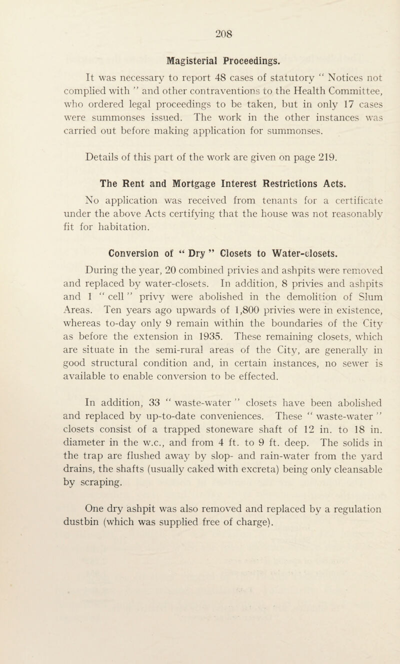 Magisterial Proceedings. It was necessary to report 48 cases of statutory  Notices not complied with ” and other contraventions to the Health Committee, who ordered legal proceedings to be taken, but in only 17 cases were summonses issued. The work in the other instances was carried out before making application for summonses. Details of this part of the work are given on page 219. The Rent and Mortgage Interest Restrictions Acts. No application was received from tenants for a certificate under the above Acts certifying that the house was not reasonably fit for habitation. Conversion of “ Dry ” Closets to Water-closets. During the year, 20 combined privies and ashpits were removed and replaced by water-closets. In addition, 8 privies and ashpits and 1 “ cell ” privy were abolished in the demolition of Slum Areas. Ten years ago upwards of 1,800 privies were in existence, whereas to-day only 9 remain within the boundaries of the City as before the extension in 1935. These remaining closets, which are situate in the semi-rural areas of the City, are generally in good structural condition and, in certain instances, no sewer is available to enable conversion to be effected. In addition, 33 '' waste-water ” closets have been abolished and replaced by up-to-date conveniences. These ‘‘ waste-water closets consist of a trapped stoneware shaft of 12 in. to 18 in. diameter in the w.c., and from 4 ft. to 9 ft. deep. The solids in the trap are flushed away by slop- and rain-water from the yard drains, the shafts (usually caked with excreta) being only cleansable by seraping. One dry ashpit was also removed and replaced by a regulation dustbin (which was supplied free of charge).