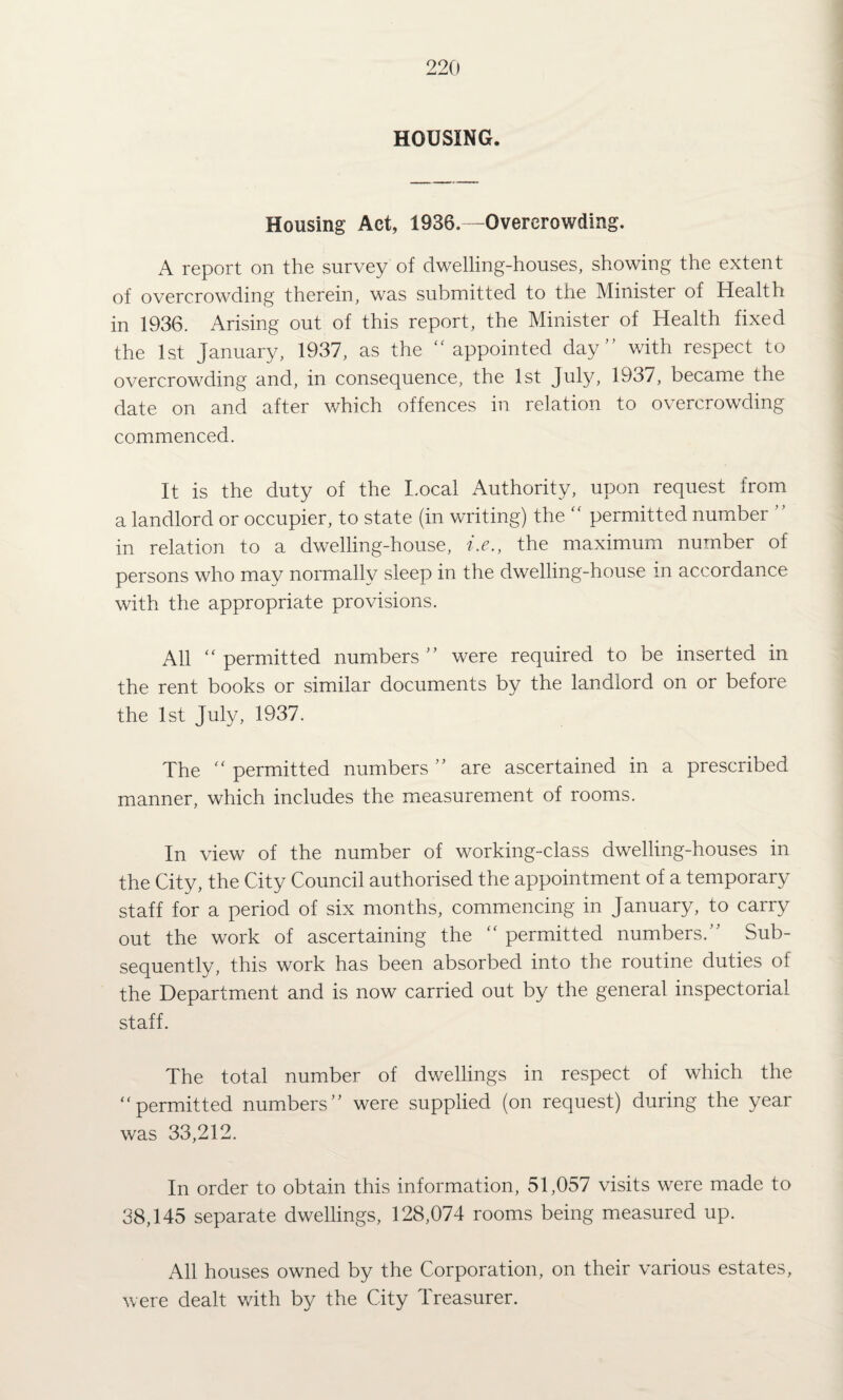 HOUSING. Housing Act, 1936. -Overcrowding. A report on the survey of dwelling-houses, showing the extent of overcrowding therein, was submitted to the Minister of Health in 1936. Arising out of this report, the Minister of Health fixed the 1st January, 1937, as the appointed day with respect to overcrowding and, in consequence, the 1st July, 1937, became the date on and after which offences in relation to overcrowding commenced. It is the duty of the I.ocal Authority, upon request from a landlord or occupier, to state (in writing) the  permitted number  in relation to a dwelling-house, i.e., the maximum number of persons who may normally sleep in the dwelling-house in accordance with the appropriate provisions. All permitted numbers were required to be inserted in the rent books or similar documents by the landlord on or before the 1st July, 1937. The  permitted numbers  are ascertained in a prescribed manner, which includes the measurement of rooms. In view of the number of working-class dwelling-houses in the City, the City Council authorised the appointment of a temporary staff for a period of six months, commencing in January, to carry out the work of ascertaining the  permitted numbers. Sub¬ sequently, this work has been absorbed into the routine duties of the Department and is now carried out by the general inspectorial staff. The total number of dwellings in respect of which the permitted numbers were supplied (on request) during the year was 33,212. In order to obtain this information, 51,057 visits were made to 38,145 separate dwellings, 128,074 rooms being measured up. All houses owned by the Corporation, on their various estates, were dealt with by the City Treasurer.
