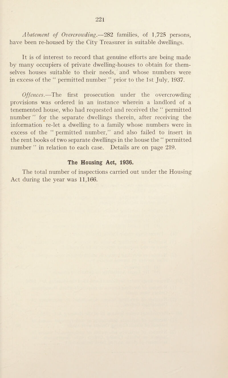 Abatement of Overcrowding.—282 families, of 1,725 persons, have been re-housed by the City Treasurer in suitable dwellings. It is of interest to record that genuine efforts are being made by many occupiers of private dwelling-houses to obtain for them¬ selves houses suitable to their needs, and whose numbers were in excess of the “ permitted number ’’ prior to the 1st July, 1937. Offences.—The first prosecution under the overcrowding provisions was ordered in an instance wherein a landlord of a tenemented house, who had requested and received the '' permitted number ” for the separate dwellings therein, after receiving the information re-let a dwelling to a family whose numbers were in excess of the “ permitted number,” and also failed to insert in the rent books of two separate dwellings in the house the “ permitted number ” in relation to each case. Details are on page 219. The Housing Act, 1936. The total number of inspections carried out under the Housing Act during the year was 11,166.