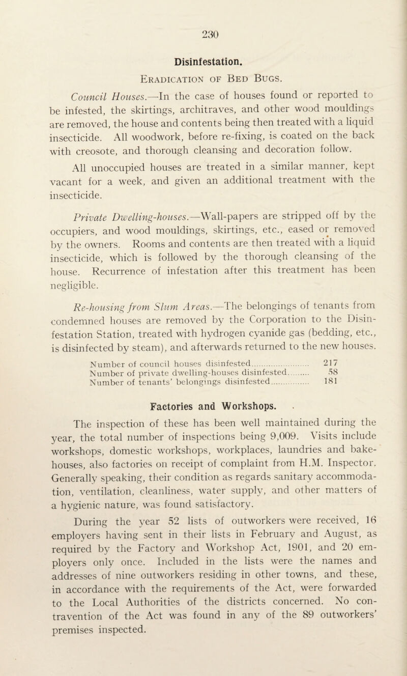 Disinfestation. Eradication of Bed Bugs. Council Houses.—ln the case of houses found or reported to be infested, the skirtings, architraves, and other wood mouldings are removed, the house and contents being then treated with a liquid insecticide. All woodwork, before re-fixing, is coated on the back with creosote, and thorough cleansing and decoration follow. All unoccupied houses are treated in a similar manner, kept vacant for a week, and given an additional treatment with the insecticide. Private Dwelling-houses.—Wall-papers are stripped off by the occupiers, and wood mouldings, skirtings, etc., eased or removed by the owners. Rooms and contents are then treated with a liquid insecticide, which is followed by the thorough cleansing of the house. Recurrence of infestation after this treatment has been negligible. Re-housing from Slum Areas.— Ihe belongings of tenants from condemned houses are removed by the Corporation to the Disin¬ festation Station, treated with hydrogen cyanide gas (bedding, etc., is disinfected by steam), and afterwards returned to the new houses. Number of council houses disinfested. 217 Number of private dwelling-houses disinfested. 58 Number of tenants’ belongings disinfested. 181 Factories and Workshops. The inspection of these has been well maintained during the year, the total number of inspections being 9,009. Visits include workshops, domestic workshops, workplaces, laundries and bake¬ houses, also factories on receipt of complaint from H.M. Inspector. Generally speaking, their condition as regards sanitary accommoda¬ tion, ventilation, cleanliness, water supply, and other matters of a hygienic nature, was found satisfactory. During the year 52 lists of outworkers were received, 16 employers having sent in their lists in February and August, as required by the Factory and Workshop Act, 1901, and 20 em¬ ployers only once. Included in the lists were the names and addresses of nine outworkers residing in other towns, and these, in accordance with the requirements of the Act, were forwarded to the Local Authorities of the districts concerned. No con¬ travention of the Act was found in any of the 89 outworkers’ premises inspected.