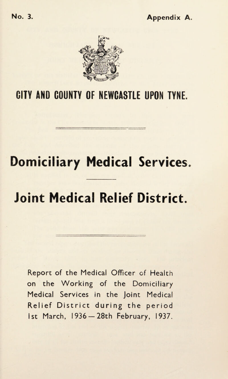 Appendix A. CITY AND COUNTY OF NEWCASTLE UPON TYNE. Domiciliary Medical Services. Joint Medical Relief District. Report of the Medical Officer of Health on the Working of the Domiciliary Medical Services In the Joint Medical Relief District during the period