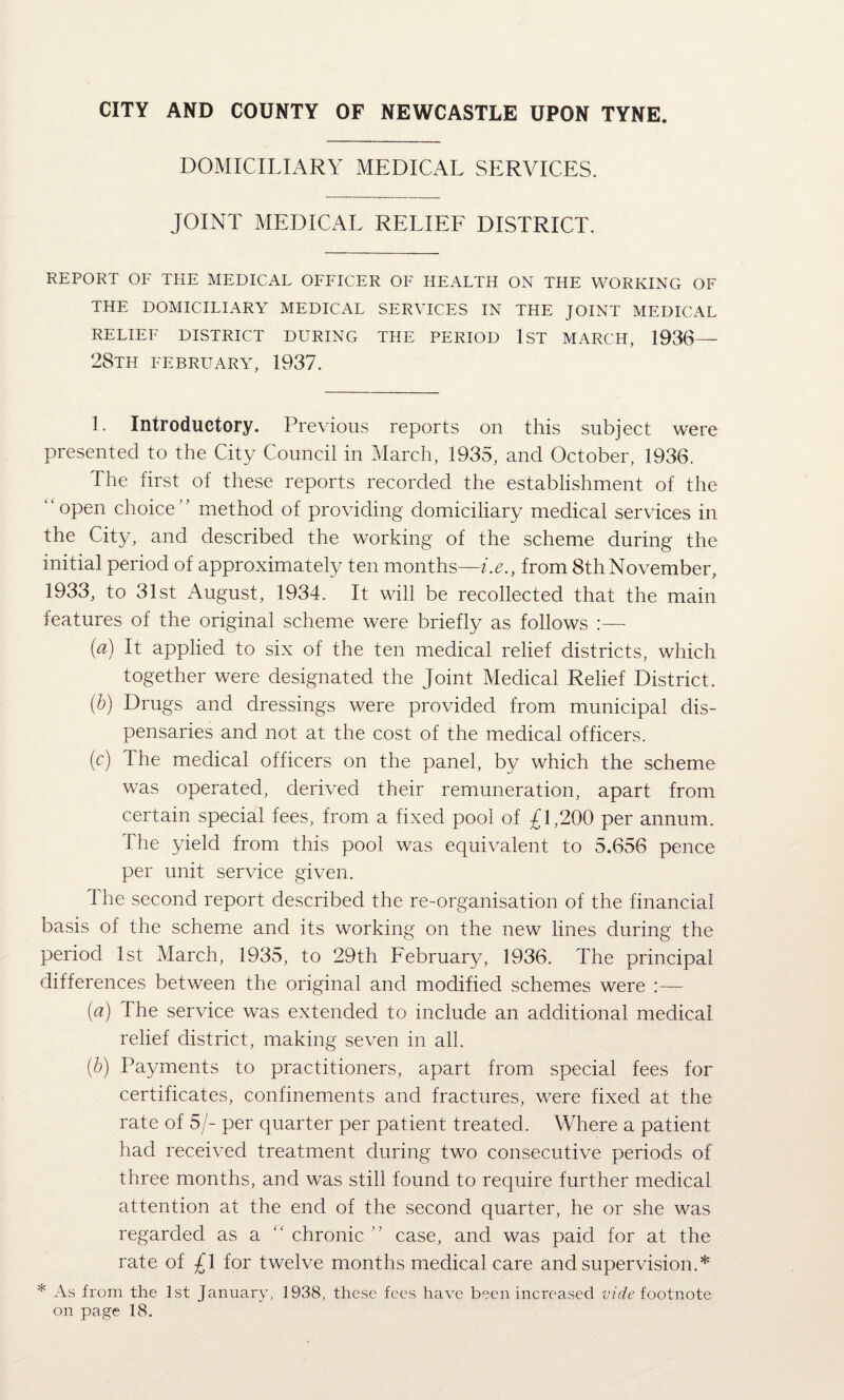 CITY AND COUNTY OF NEWCASTLE UPON TYNE. DOMICILIARY MEDICAL SERVICES. JOINT MEDICAL RELIEE DISTRICT. REPORT OF THE MEDICAL OFFICER OF HEALTH ON THE WORKING OF THE DOMICILIARY MEDICAL SERVICES IN THE JOINT MEDICAL RELIEF DISTRICT DURING THE PERIOD IST MARCH, 1936— 28th FEBRUARY, 1937. 1. Introductory. Previous reports on this subject were presented to the City Council in March, 1935, and October, 1936. The first of these reports recorded the establishment of the open choice' ’ method of providing domiciliary medical services in the City, and described the working of the scheme during the initial period of approximately ten months—i.e., from 8th November, 1933, to 31st August, 1934. It will be recollected that the main features of the original scheme were briefly as follows :— {a) It applied to six of the ten medical relief districts, which together were designated the Joint Medical Relief District. {h) Drugs and dressings were provided from municipal dis¬ pensaries and not at the cost of the medical officers. (c) The medical officers on the panel, by which the scheme was operated, derived their remuneration, apart from certain special fees, from a fixed pool of £1,200 per annum. The yield from this pool was equivalent to 5.656 pence per unit service given. 1 he second report described the re-organisation of the financial basis of the scheme and its working on the new lines during the period 1st March, 1935, to 29th February, 1936. The principal differences between the original and modified schemes were - (a) The service was extended to include an additional medical relief district, making seven in all. [h) Payments to practitioners, apart from special fees for certificates, confinements and fractures, were fixed at the rate of 5/- per quarter per patient treated. Where a patient had received treatment during two consecutive periods of three months, and was still found to require further medical attention at the end of the second quarter, he or she was regarded as a  chronic case, and was paid for at the rate of £1 for twelve months medical care and supervision.* * As from the 1st January, 1938, these fees have been increased footnote on page 18.