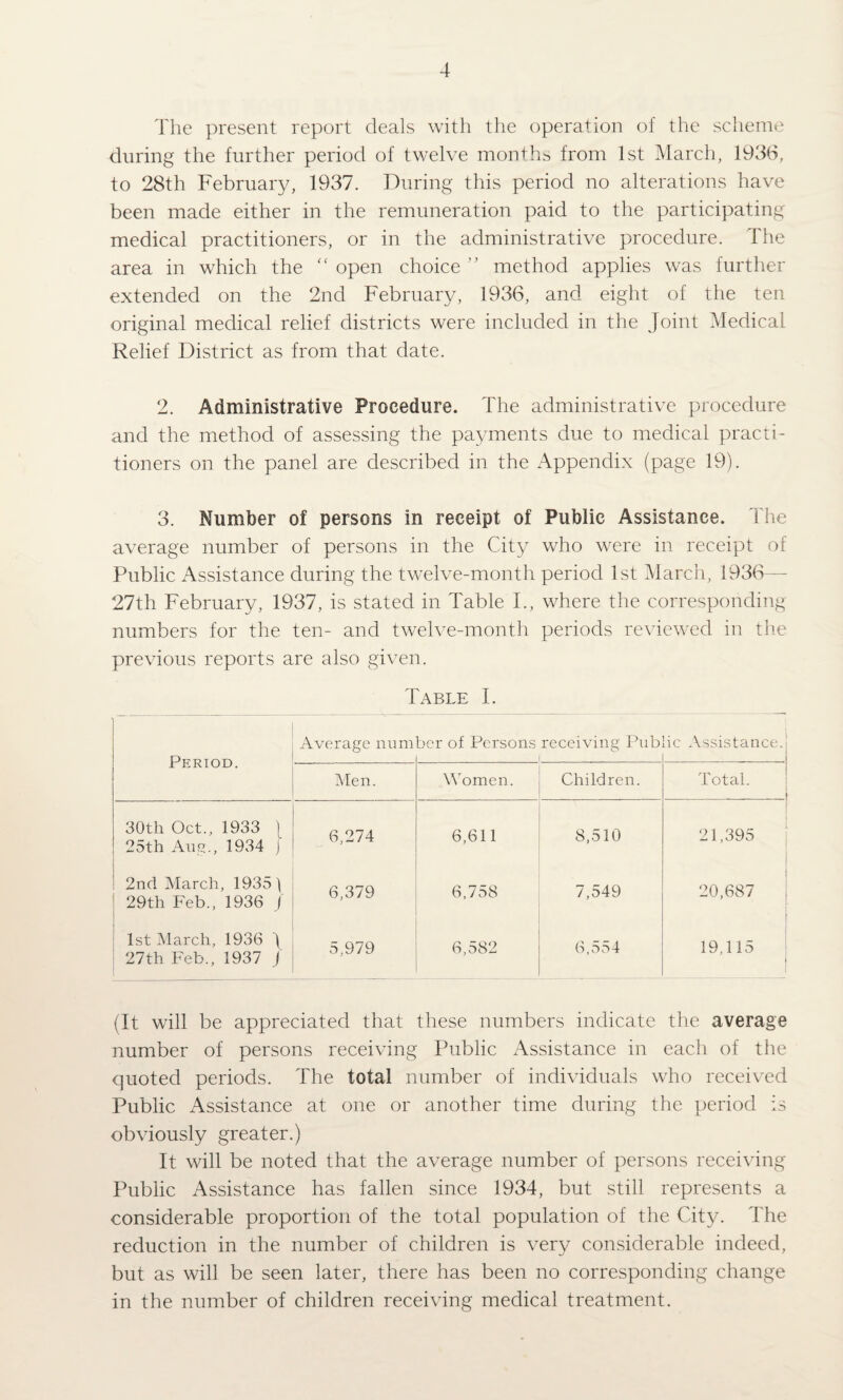 The present report deals with tlie operation of the scheme during the further period of twelve month:, from 1st March, 193d, to 28th February, 1937. During this period no alterations have been made either in the remuneration paid to the participating medical practitioners, or in the administrative procedure. The area in which the “ open choice ” method applies was further extended on the 2nd February, 1936, and eight of the ten original medical relief districts were included in the Joint Medical Relief District as from that date. 2. Administrative Procedure. The administrative procedure and the method of assessing the payments due to medical practi¬ tioners on the panel are described in the Appendix (page 19). 3. Number of persons in receipt of Public Assistance. The average number of persons in the City who were in receipt of Public Assistance during the twelve-month period 1st March, 1936— 27th February, 1937, is stated in Table T, where the corresponding numbers for the ten- and twelve-month periods reviewed in the previous reports are also given. Table I. Average number of Persons receiving Public Assistance. Period. Men. Women. Children. Total. 30th Oct., 1933 ) 25th Ang., 1934 [ 6,274 6,611 8,510 21,395 2ncl March, 19351 29th Feb., 1936 / 6,379 6,758 7,549 20,687 1st March, 1936 I 27th Feb., 1937 j 5,979 6,582 6,554 19,115 * (It will be appreciated that these numbers indicate the average number of persons receiving Public Assistance in each of the quoted periods. The total number of individuals who received Public Assistance at one or another time during the period is obviously greater.) It will be noted that the average number of persons receiving Public Assistance has fallen since 1934, but still represents a considerable proportion of the total population of the City. The reduction in the number of children is very considerable indeed, but as will be seen later, there has been no corresponding change in the number of children receiving medical treatment.