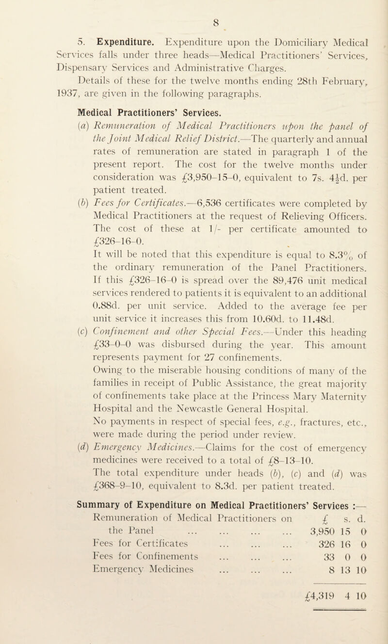 5. Expenditure. Expenditure upon the Domiciliary Medical Services falls under three heads—Medical Practitioners’ Services^ Dispensary Services and Administrative Charges. Details of these for the twelve months ending 28th February,. 1937, are given in the following paragraphs. Medical Practitioners’ Services. (a) Remuneration of Medical Practitioners upon the panel of the Joint Medical Relief District.—The quarterly and annual rates of remuneration are stated in paragraph 1 of the present report. The cost for the twelve months under consideration was £3,950-15-0, equivalent to 7s. 4Jd. per patient treated. {h) Fees for Certificates.—6,536 certificates were completed by Medical Practitioners at the request of Relieving Officers. The cost of these at 1 /- per certificate amounted to £326-16-0. It will be noted that this expenditure is equal to 8.3% of the ordinary remuneration of the Panel Practitioners. If this £326-16-0 is spread over the 89,476 unit medical services rendered to patients it is equivalent to an additional 0.88d. per unit service. Added to the average fee per unit service it increases this from 10.60d. to 11.48d. (c) Confinement and other Special Fees.—Under this heading £33-0-0 was disbursed during the year. This amount represents payment for 27 confinements. Owing to the miserable housing conditions of many of the families in receipt of Public Assistance, the great majority of confinements take place at the Princess Mary Maternity Hospital and the Newcastle General Hospital. No payments in respect of special fees, e.g., fractures, etc., were made during the period under review. {d) Emergency Medicines.—Claims for the cost of emergency medicines were received to a total of £8-13-10. The total expenditure under heads (h), (c) and {d) was £368-9-10, equivalent to 8.3d. per patient treated. Summary of Expenditure on Medical Practitioners’ Services :— Remuneration of Medical Practitioners on £ s. d. the Panel Fees for Certificates Fees for Confinements Emergency Medicines 3,950 15 0 326 16 0 33 0 0 8 13 10 £4,319 4 10