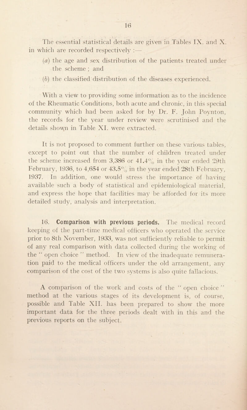 m The essential statistical details are given in Tables IX. and X. in which are recorded respectively :— {a) the age and sex distribution of the patients treated under the scheme ; and (b) the classified distribution of the diseases experienced. With a view to providing some information as to the incidence of the Rheumatic Conditions, both acute and chronic, in this special community which had been asked for by Dr. F. John Povnton, the records for the year under review were scrutinised and the details shown in Table XI. were extracted. It is not proposed to comment further on these rmrious tables, except to point out that the number of children treated under the scheme increased from 3,386 or 41.4% in the year ended 29th February, 1936, to 4,654 or 43.5%, in the j^ear ended 28th February, 1937. In addition, one would stress the importance of having available such a body of statistical and epidemiological material, and express the hope that facilities may be afforded for its more detailed study, analysis and interpretation. 16. Comparison with previous periods. Hie medical record keeping of the part-time medical officers who operated the service prior to 8th November, 1933, was not sufficiently reliable to permit of any real comparison with data collected during the working of the “ open choice method. In view of the inadequate remunera¬ tion paid to the medical officers under the old arrangement, any comparison of the cost of the two systems is also quite fallacious. A comparison of the work and costs of the open choice '' method at the various stages of its development is, of course, possible and Table XII. has been prepared to show the more important data for the three periods dealt with in this and the previous reports on the subject.