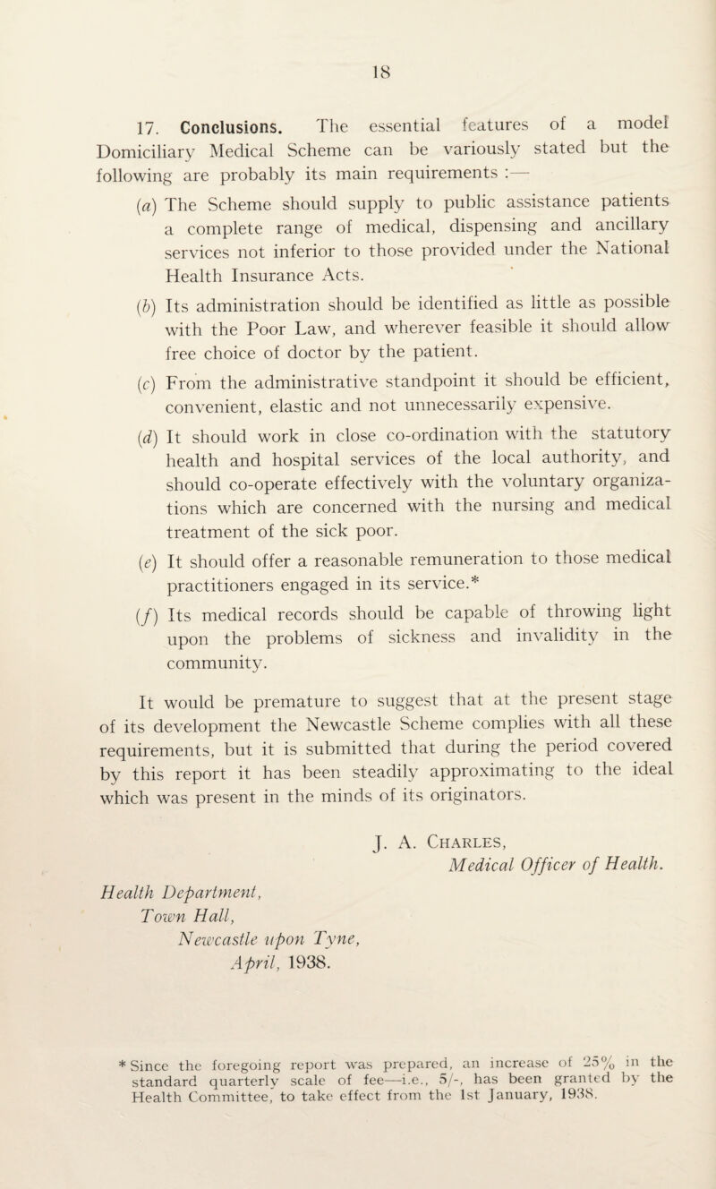 17. Conclusions. The essential features of a model Domiciliary Medical Scheme can be variously stated but the following are probably its main requirements : [a) The Scheme should supply to public assistance patients a complete range of medical, dispensing and ancillary services not inferior to those provided under the National Health Insurance Acts. {h) Its administration should be identified as little as possible with the Poor Law, and wherever feasible it should allow free choice of doctor by the patient. (c) From the administrative standpoint it should be efficient, convenient, elastic and not unnecessarily expensive. {d) It should work in close co-ordination with the statutory health and hospital services of the local authority, and should co-operate effectively with the voluntary organiza¬ tions which are concerned with the nursing and medical treatment of the sick poor. (e) It should offer a reasonable remuneration to those medical practitioners engaged in its service.* (/) Its medical records should be capable of throwing light upon the problems of sickness and invalidity in the community. It would be premature to suggest that at the present stage of its development the Newcastle Scheme complies with all these requirements, but it is submitted that during the period covered by this report it has been steadily approximating to the ideal which was present in the minds of its originators. J. A. Charles, Medical Officer of Health. Health Department, Town Hall, Newcastle upon Tyne, April, 1938. ♦Since the foregoing report was prepared, an increase of 25% in the standard quarterly scale of fee—^i.e., Sj-, has been granted by the Health Committee' to take effect from the 1st January, 1938.