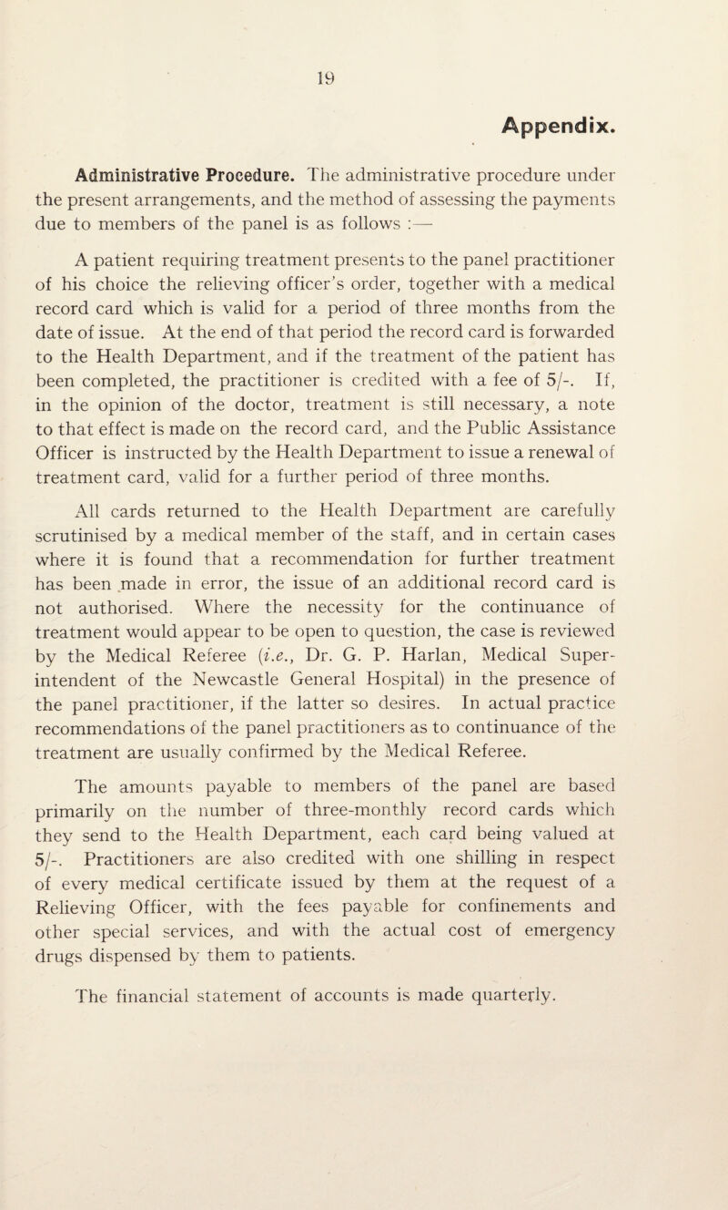 Appendix. Administrative Procedure. The administrative procedure under the present arrangements, and the method of assessing the payments due to members of the panel is as follows :—- A patient requiring treatment presents to the panel practitioner of his choice the relieving officer’s order, together with a medical record card which is valid for a period of three months from the date of issue. At the end of that period the record card is forwarded to the Health Department, and if the treatment of the patient has been completed, the practitioner is credited with a fee of 5/-. If, in the opinion of the doctor, treatment is still necessary, a note to that effect is made on the record card, and the Public Assistance Officer is instructed by the Health Department to issue a renewal of treatment card, valid for a further period of three months. xA.ll cards returned to the Health Department are carefully scrutinised by a medical member of the staff, and in certain cases where it is found that a recommendation for further treatment has been made in error, the issue of an additional record card is not authorised. Where the necessity for the continuance of treatment would appear to be open to question, the case is reviewed by the Medical Referee {i.e., Dr. G. P. Harlan, Medical Super¬ intendent of the Newcastle General Hospital) in the presence of the panel practitioner, if the latter so desires. In actual practice recommendations of the panel practitioners as to continuance of the treatment are usually confirmed by the Medical Referee. The amounts payable to members of the panel are based primarily on the number of three-monthly record cards which they send to the Health Department, each card being valued at 5/-. Practitioners are also credited with one shilling in respect of every medical certificate issued by them at the request of a Relieving Officer, with the fees payable for confinements and other special services, and with the actual cost of emergency drugs dispensed by them to patients. The financial statement of accounts is made quarterly.