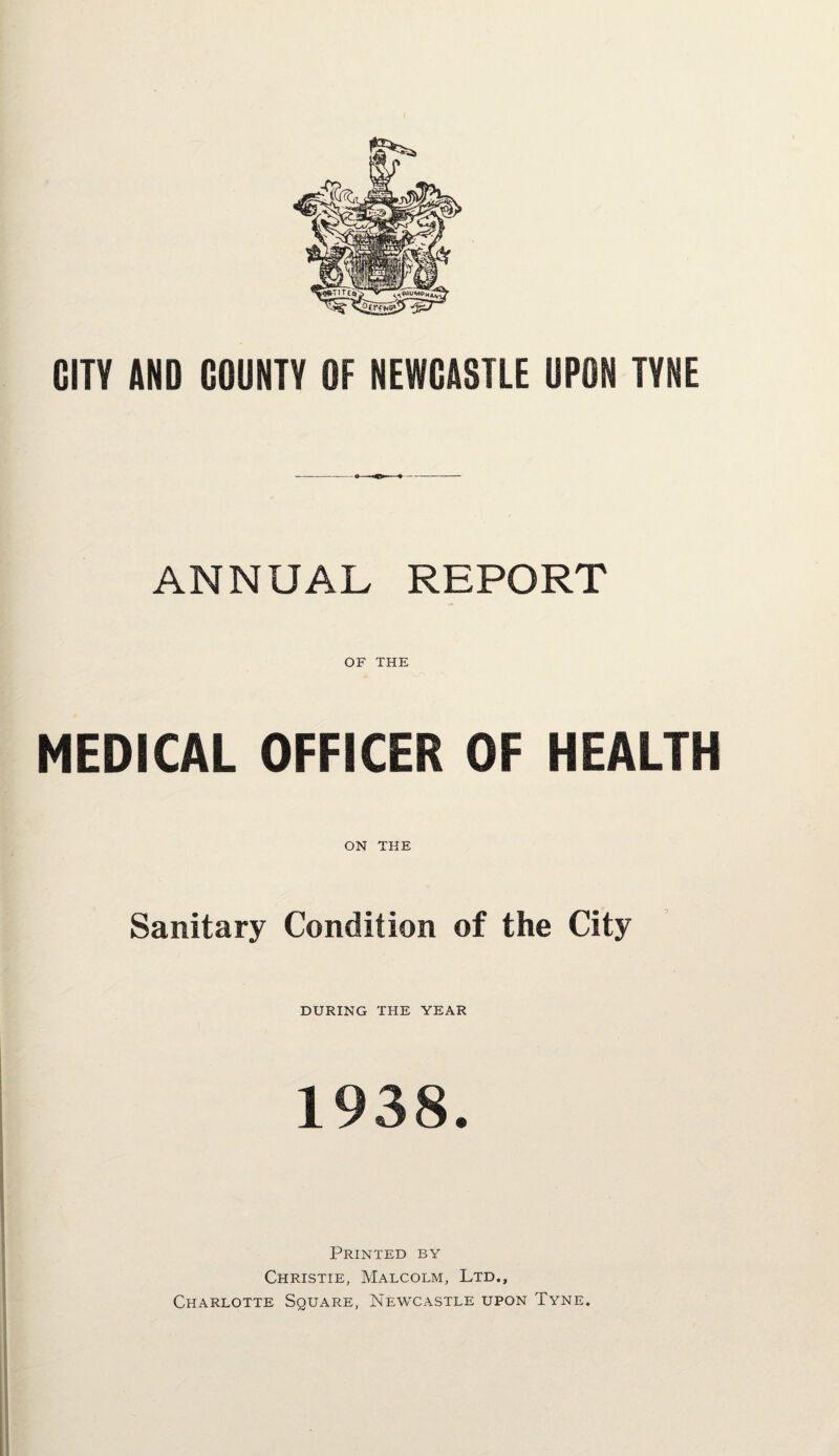 GITV AND COUNTY OF NEWCASTLE UPON TYNE ANNUAL REPORT OF THE MEDICAL OFFICER OF HEALTH ON THE Sanitary Condition of the City DURING THE YEAR 1938. Printed by Christie, Malcolm, Ltd., Charlotte Square, Newcastle upon Tyne.