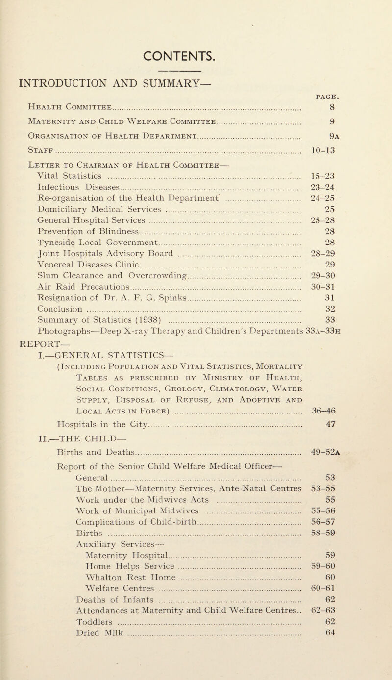 CONTENTS INTRODUCTION AND SUMMARY— PAGE. Health Committee. 8 Maternity and Child Welfare Committee. 9 Organisation of Health Department. 9a Staff. 10-13 Letter to Chairman of Health Committee— Vital Statistics . 15-23 Infectious Diseases. 23-24 Re-organisation of the Health Department’ . 24-25 Domiciliary Medical Services . 25 General Hospital Services . 25—28 Prevention of Blindness. 28 Tyneside I.ocal Government. 28 Joint Hospitals Advisory Board . 28—29 Venereal Diseases Clinic. 29 Slum Clearance and Overcrowding. 29-30 Air Raid Precautions. 30-31 Resignation of Dr. A. F. G. Spinks. 31 Conclusion . 32 Summary of Statistics (1938) . 33 Photographs-—Deep X-ray Therapy and Children’s Departments 33a-33h REPORT— I.—GENERAL STATISTICS— (Including Population and Vital Statistics, Mortality Tables as prescribed by Ministry of Health, Social Conditions, Geology, Climatology, Water Supply, Disposal of Refuse, and Adoptive and Local Acts in Force). 36-46 Hospitals in the City. 47 II.—THE CHILD— Births and Deaths. 49-52a Report of the Senior Child Welfare Medical Officer— General. 53 The Mother—Maternity Services, Ante-Natal Centres 53-55 Work under the Midwives Acts . 55 Work of Municipal Mid wives . 55-56 Complications of Child-birth. 56-57 Births . 58-59 Auxiliary Services — Maternity Hospital. 59 Home Helps Service . 59-60 Whalton Rest Home. 60 Welfare Centres . 60—61 Deaths of Infants . 62 Attendances at Maternity and Child Welfare Centres.. 62-63 Toddlers . 62 Dried Milk . 64