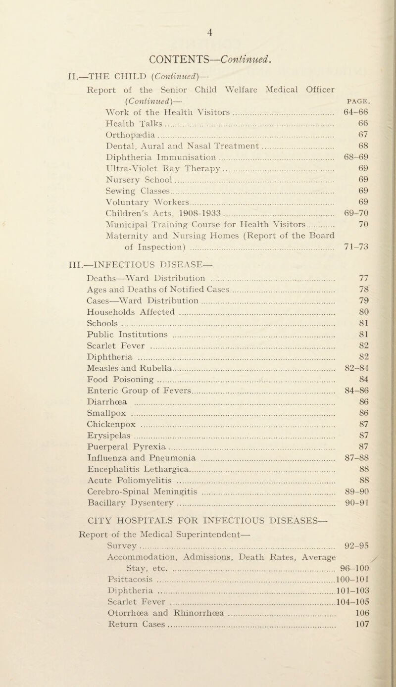 CONTENTS—Continued. II—THE CHILD {Continued)— Report of the Senior Child Welfare Medical Officer {Continued)— page. Work of the Health Visitors. 64—66 Health Talks. 66 Orthopaedia. 67 Dental, Aural and Nasal Treatment. 68 Diphtheria Immunisation. 68-69 Ultra-Violet Ray Therapy. 69 Nursery School. 69 Sewing Classes. 69 Voluntary Workers. 69 Children’s Acts, 1908-1933 . 69-70 Municipal Training Course for Health Msitors. 70 Maternity and Nursing Homes (Report of the Board of Inspection) . 71-73 HI.—INFECTIOUS DISEASE— Deaths—Ward Distribution . 77 Ages and Deaths of Notified Cases. 78 Cases—Ward Distribution. 79 Households Affected . 80 Schools . 81 Public Institutions . 81 Scarlet Fever . 82 Diphtheria . 82 Measles and Rubella. 82-84 Food Poisoning. 84 Enteric Group of Fevers. 84-86 Diarrhoea . 86 Smallpox . 86 Chickenpox . 87 Erysipelas . 87 Puerperal Pyrexia. 87 Influenza and Pneumonia . 87-88 Encephalitis Lethargica. 88 Acute Poliomyelitis . 88 Cerebro-Spinal Meningitis . 89-90 Bacillary Dysentery. 90-91 CITY HOSPITALS FOR INFECTIOUS DISEASES— Report of the Medical Superintendent— Survey. 92-95 Accommodation, Admissions, Death Rates, Average Stay, etc. 96-100 Psittacosis .100-101 Diphtheria .101-103 Scarlet Fever .104-105 Otorrhoea and Rhinorrhoea . 106 Return Cases. 107