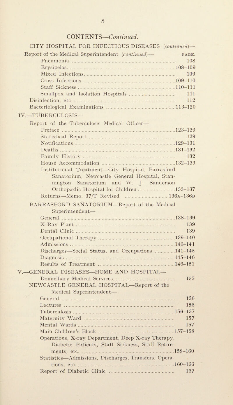 CONTENTS—Continued. CITY HOSPITAL FOR INFECTIOUS DISEASES {continued) — Report of the Medical Superintendent [continued)— page. Pneumonia . 108 Erysipelas.108-109 Mixed Infections. 109 Cross Infections .109-110 Staff Sickness.110-111 Smallpox and Isolation Hospitals . Ill Disinfection, etc. 112 Bacteriological Examinations .113-120 IV. —TUBERCULOSIS— Report of the Tuberculosis Medical Officer— Preface .123-129 Statistical Report . 129 N otif ications.129—131 Deaths.131—132 Family History . 132 House Accommodation .132-133 Institutional Treatment—City Hospital, Barrasford Sanatorium, Newcastle General Hospital, Stan- nington Sanatorium and AV. J. Sanderson Orthopaedic Hospital for Children.133-137 Returns—Memo. 37/T Revised .136a-136b BARRASFORD SANATORIUM—Report of the Medical Superintendent— General .138-139 X-Ray Plant. 139 Dental Clinic. 139 Occupational Therapy.139-140 Admissions .140—141 Discharges—Social Status, and Occupations .141-145 Diagnosis .145—146 Results of Treatment .146—151 V. —GENERAL DISEASES—HOME AND HOSPITAL— Domiciliary Medical Services. 155 NEWCASTLE GENERAL HOSPITAL—Report of the Medical Superintendent— General . 156 Lectures . 156 Tuberculosis .156—157 Maternity Ward . 157 Mental AVards . 157 Main Children’s Block.157-158 Operations, X-ray Department, Deep X-ray Therapy, Diabetic Patients, Staff Sickness, Staff Retire¬ ments, etc.158-160 Statistics—Admissions, Discharges, Transfers, Opera¬ tions, etc.160—166 Report of Diabetic Clinic . 167