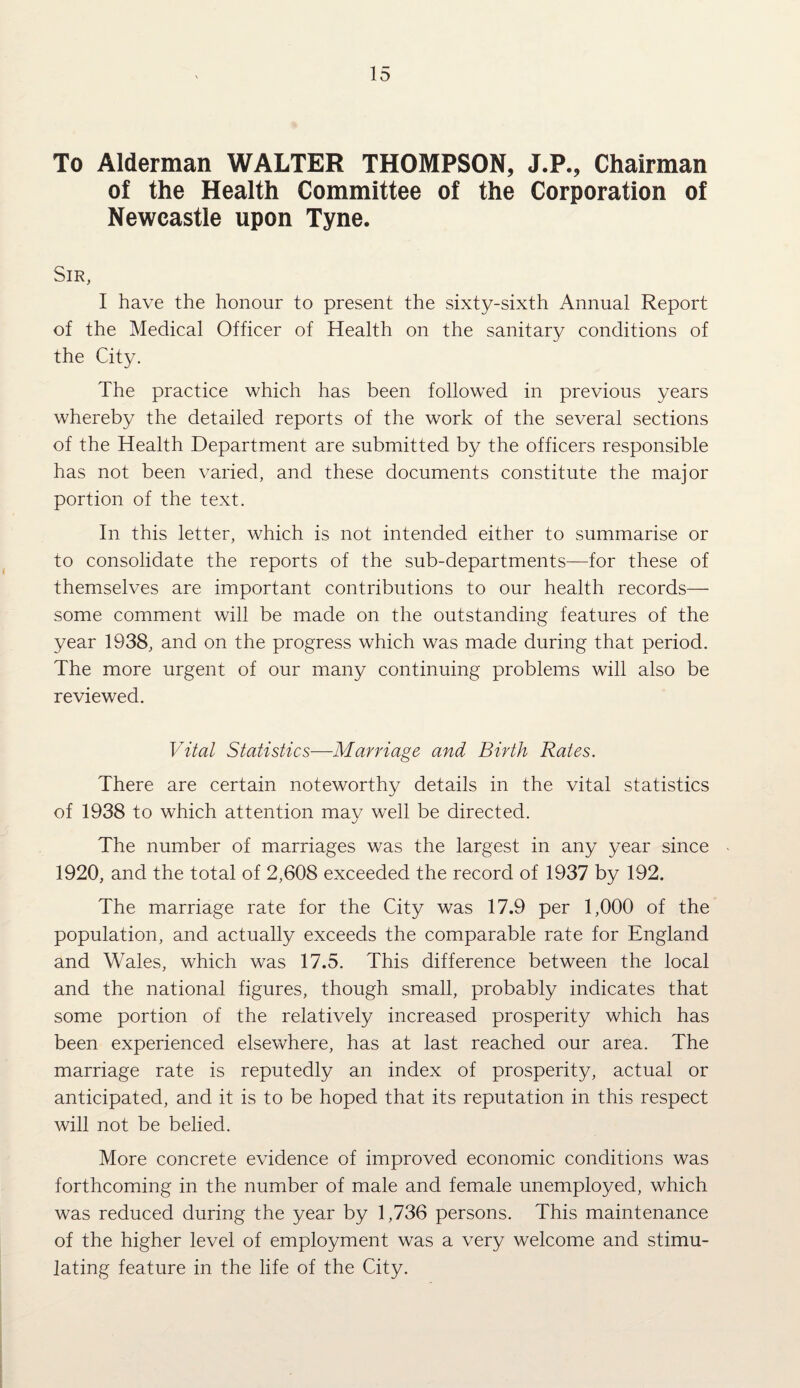 To Alderman WALTER THOMPSON, J.P., Chairman of the Health Committee of the Corporation of Newcastle upon Tyne. Sir, I have the honour to present the sixty-sixth Annual Report of the Medical Officer of Health on the sanitary conditions of the City. The practice which has been followed in previous years whereby the detailed reports of the work of the several sections of the Health Department are submitted by the officers responsible has not been varied, and these documents constitute the major portion of the text. In this letter, which is not intended either to summarise or to consolidate the reports of the sub-departments—for these of themselves are important contributions to our health records— some comment will be made on the outstanding features of the year 1938, and on the progress which was made during that period. The more urgent of our many continuing problems will also be reviewed. Vital Statistics—Marriage and Birth Rates. There are certain noteworthy details in the vital statistics of 1938 to which attention mav well be directed. The number of marriages was the largest in any year since 1920, and the total of 2,608 exceeded the record of 1937 by 192. The marriage rate for the City was 17.9 per 1,000 of the population, and actually exceeds the comparable rate for England and Wales, which was 17.5. This difference between the local and the national figures, though small, probably indicates that some portion of the relatively increased prosperity which has been experienced elsewhere, has at last reached our area. The marriage rate is reputedly an index of prosperity, actual or anticipated, and it is to be hoped that its reputation in this respect will not be belied. More concrete evidence of improved economic conditions was forthcoming in the number of male and female unemployed, which was reduced during the year by 1,736 persons. This maintenance of the higher level of employment was a very welcome and stimu¬ lating feature in the life of the City.