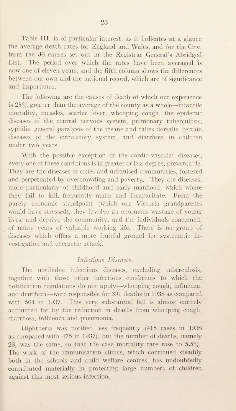 Table III. is of particular interest, as it indicates at a glance the average death rates for England and Wales, and for the City, from the 36 causes set out in the Registrar General’s Abridged List. The period over which the rates have been averaged is now one of eleven years, and the fifth column shows the differences between our own and the national record, which are of significance and importance. The following are the causes of death of which our experience is 25% greater than the average of the county as a whole—infantile mortality, measles, scarlet fever, whooping cough, the epidemic diseases of the central nervous system, pulmonary tuberculosis, syphilis, general paralysis of the insane and tabes dorsalis, certain diseases of the circulatory system, and diarrhoea in children under two years. With the possible exception of the cardio-vascular diseases, every one of these conditions is in greater or less degree, preventable. They are the diseases of cities and urbanised communities, fostered and perpetuated by overcrowding and poverty. They are diseases, more particularly of childhood and early manhood, which where they fail to kill, frequently maim and incapacitate. From the purely economic standpoint (which our Victoria grandparents would have stressed), they involve an enormous wastage of young lives, and deprive the community, and the individuals concerned, of many years of valuable working life. There is no group of diseases which offers a more fruitful ground for systematic in¬ vestigation and energetic attack. Infectious Diseases. The notifiable infectious diseases, excluding tuberculosis, together with those other infectious conditions to which the notification regulations do not apply—-whooping cough, influenza, and diarrhoea—were responsible for 391 deaths in 1938 as compared with 564 in 1937. This very substantial fall is almost entirely accounted for by the reduction in deaths from v/hooping cough, diarrhoea, influenza and pneumonia. Diphtheria was notified less frequently (415 cases in 1938 as compared with 475 in 1937), but the number of deaths, namely 23, was the same, so that the case mortality rate rose to 5,5%. The work of the immunisation clinics, which continued steadily both in the schools and child welfare centres, has undoubtedly contributed materially in protecting large numbers of children against this most serious infection.
