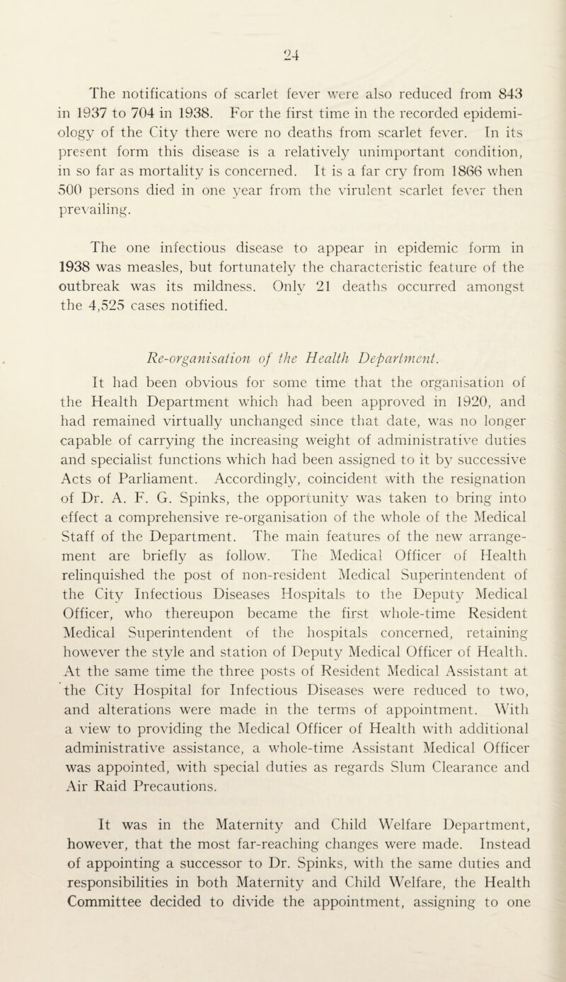 The notifications of scarlet fever were also reduced from 843 in 1937 to 704 in 1938. For the first time in the recorded epidemi¬ ology of the City there were no deaths from scarlet fever. Tn its present form this disease is a relatively unimportant condition, in so far as mortality is concerned. It is a far cry from 1866 when vSOO persons died in one year from the virulent scarlet fever then prevailing. The one infectious disease to appear in epidemic form in 1938 was measles, but fortunately the characteristic feature of the outbreak was its mildness. Only 21 deaths occurred amongst the 4,525 cases notified. Re-organisation of the Health Department. It had been obvious for some time that the organisation of the Health Department which had been approved in 1920, and had remained virtually unchanged since that date, was no longer capable of carrying the increasing weight of administrative duties and specialist functions which had been assigned to it by successive Acts of Parliament. Accordingly, coincident with the resignation of Dr. A. F. G. Spinks, the opportunity was taken to bring into effect a comprehensive re-organisation of the whole of the Medical Staff of the Department. The main features of the new arrange¬ ment are briefly as follow. The Medical Officer of Health relinquished the post of non-resident Medical Superintendent of the City Infectious Diseases Hospitals to the Deputy Medical Officer, who thereupon became the first whole-time Resident Medical Superintendent of the hospitals concerned, retaining how’’ever the style and station of Deputy Medical Officer of Health. At the same time the three posts of Resident Medical Assistant at the City Hospital for Infectious Diseases w^ere reduced to two, and alterations were made in the terms of appointment. With a view to providing the Medical Officer of Health with additional administrative assistance, a wFole-time Assistant Medical Officer was appointed, with special duties as regards Slum Clearance and Air Raid Precautions. It was in the Maternity and Child Welfare Department, however, that the most far-reaching changes were made. Instead of appointing a successor to Dr. Spinks, with the same duties and responsibilities in both Maternity and Child Welfare, the Health Committee decided to divide the appointment, assigning to one