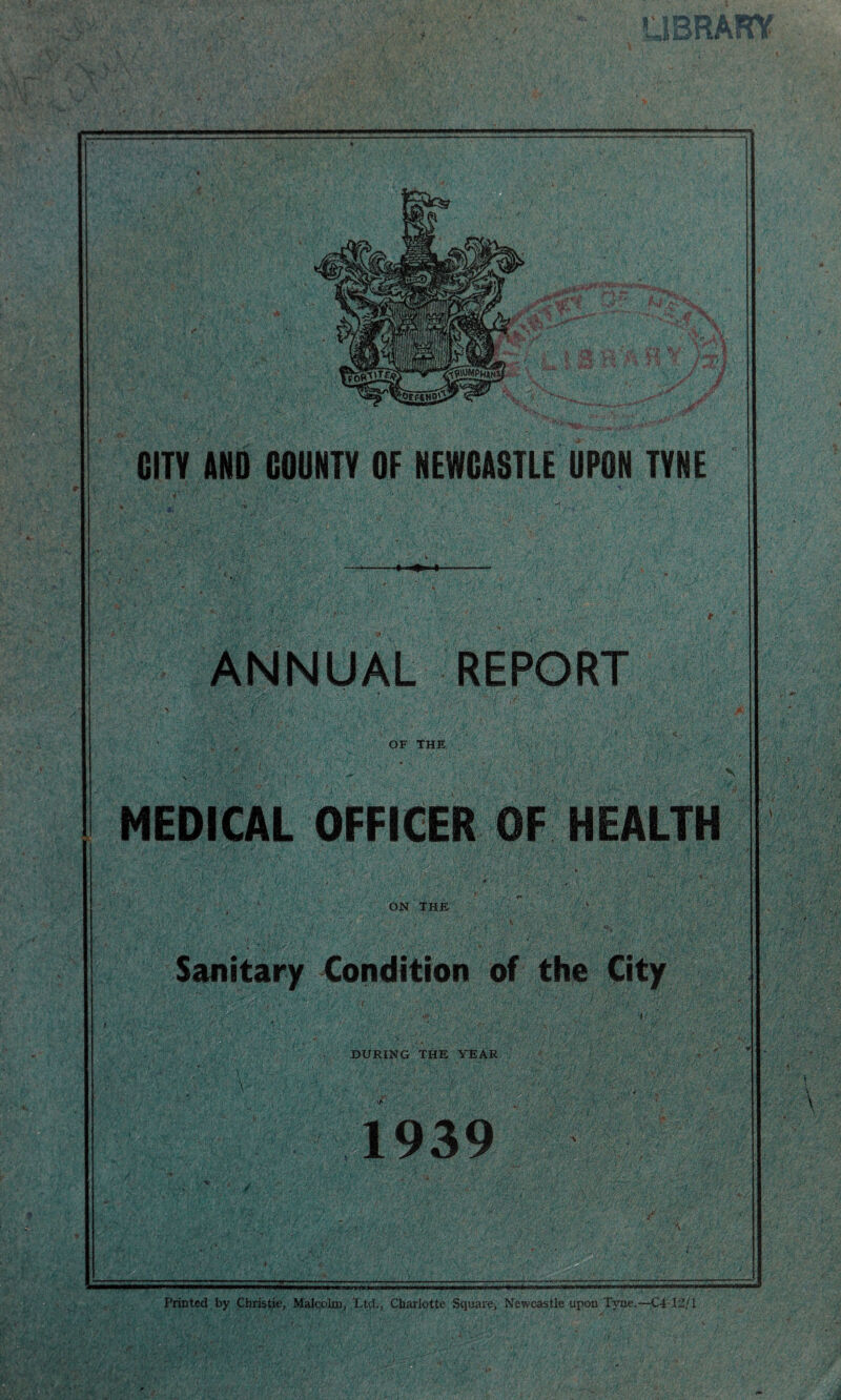 ■■ nC •'fv GUY AND COUNTY OF NEWCASTLE UPON TYNE • ,-tr ■ ■ 5 - V OF THE MEDICAL OFFICER OF HEALTH ON THE Sanitary of the City DURING THE YEAR 1939 Printed by Christie, Malcolm, Ltd., Charlotte Square, Newcastle upon Tyne.—C4 12/1