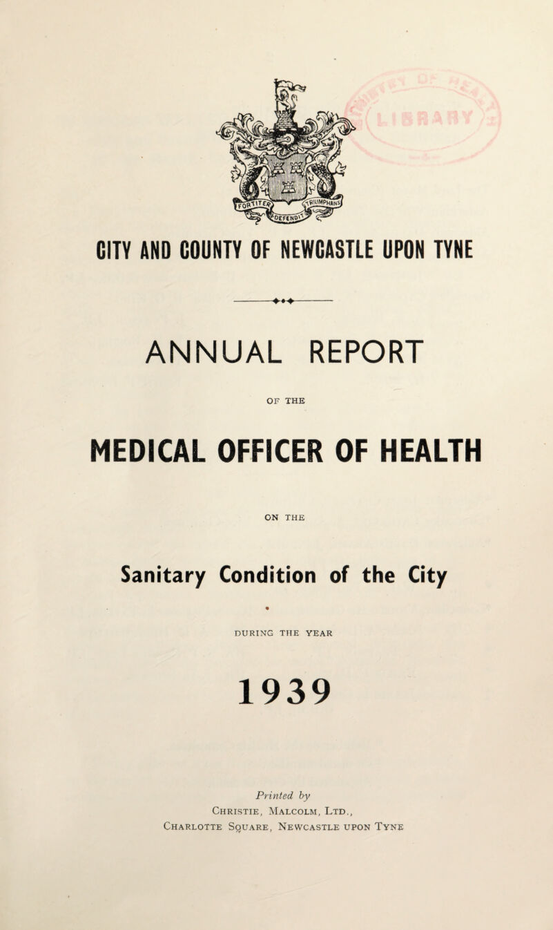 CITY AND GOUNTY OF NEWCASTLE UPON TYNE ANNUAL REPORT OF THE MEDICAL OFFICER OF HEALTH ON THE Sanitary Condition of the City DURING THE YEAR 1939 Printed by Christie, Malcolm, Ltd., Charlotte Square, Newcastle upon Tyne