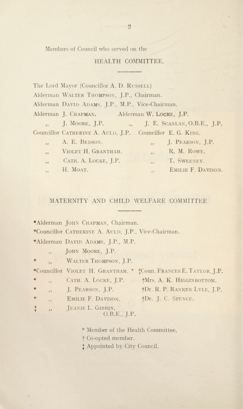 Members of Council who served on the HEALTH COMMITTEE. The Lord Mayor (Councillor A. D. Russell) Alderman Walter Thompson, J.P., Chairman. Alderman David Adams, J.P., M.P., Vice-Chairman. Alderman J. Chapman. Alderman W. Locke, J.P. „ J. Moore, J.P. ,, J. E. Scanlan, O.B.E., J.P. Councillor Catherine A. Auld, J.P. ,, A. E. Bedson. ,, Violet H. Grantham. ,, Cath. A. Locke, J.P. ,, H. Moat. Councillor E. G. King. J. Pearson, J.P. ,, R. M. Rowe. ,, T. Sweeney. ,, Emilie F. Davison. MATERNITY AND CHILD WELFARE COMMITTEE * Alderman John Chapman, Chairman. ^Councillor Catherine A. Auld, J.P., Vice-Chairman. * Alderman David Adams, J.P., M.P. ,, John Moore, J.P. * ,, Walter Thompson, J.P. ^Councillor Violet Id. Grantham. * JCoun. Frances E. Taylor, J.P. * ,, Cath. A. Locke, J.P. fMrs. A. K. Higginbottom. * ,, J. Pearson, J.P. JDr. R. P. Ranken Lyle, J.P. * ,, Emilie F. Davison. fDr. J. C. Spence. j ,, Jeanie L. Gibbin, O.B.E.; J.P. * Member of the Health Committee, f Co-opted member. I Appointed by City Council.