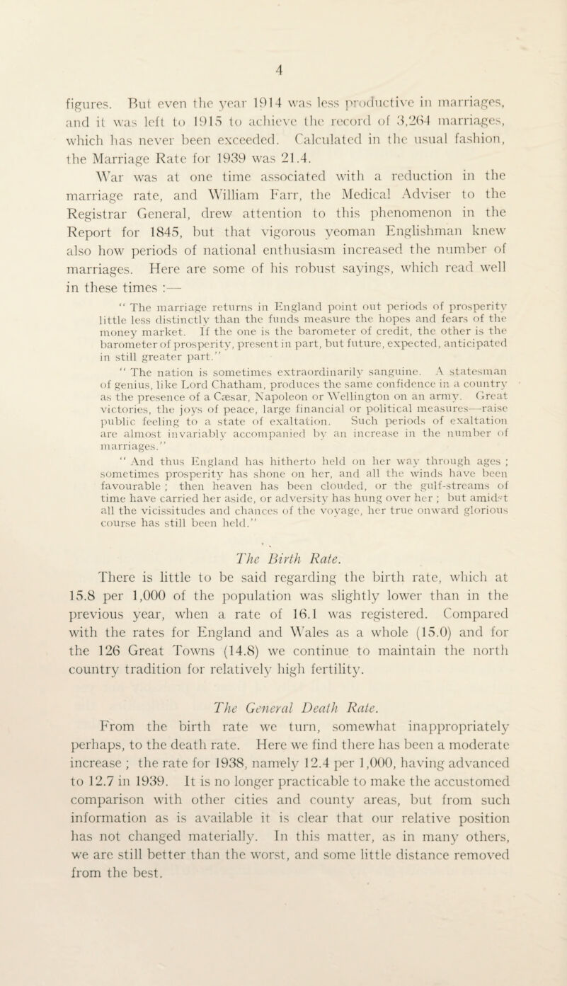 figures. But even the year 1914 was less productive in marriages, and it was left to 1915 to achieve the record of 3/264 marriages, which has never been exceeded. Calculated in the usual fashion, the Marriage Rate for 1939 was 21.4. War was at one time associated with a reduction in the marriage rate, and William Farr, the Medical Adviser to the Registrar General, drew attention to this phenomenon in the Report for 1845, but that vigorous yeoman Englishman knew also how periods of national enthusiasm increased the number of marriages. Here are some of his robust sayings, which read well in these times :— “ The marriage returns in England point out periods of prosperity little less distinctly than the funds measure the hopes and fears of the money market. If the one is the barometer of credit, the other is the barometer of prosperity, present in part, but future, expected, anticipated in still greater part.” “ The nation is sometimes extraordinarily sanguine. A statesman of genius, like Lord Chatham, produces the same confidence in a country as the presence of a Cfesar, Napoleon or Wellington on an army. Great victories, the joys of peace, large financial or political measures—-raise public feeling to a state of exaltation. Such periods of exaltation are almost invariably accompanied by an increase in the number of marriages.” “ And thus England has hitherto held on her way through ages ; sometimes prosperity has shone on her, and all the winds have been favourable ; then heaven has been clouded, or the gulf-streams of time have carried her aside, or adversity has hung over her ; but amidst all the vicissitudes and chances of the voyage, her true onward glorious course has still been held.” The Birth Rate. There is little to be said regarding the birth rate, which at 15.8 per 1,000 of the population was slightly lower than in the previous year, when a rate of 16.1 was registered. Compared with the rates for England and Wales as a whole (15.0) and for the 126 Great Towns (14.8) we continue to maintain the north country tradition for relatively high fertility. The General Death Rate. From the birth rate we turn, somewhat inappropriately perhaps, to the death rate. Here we find there has been a moderate increase ; the rate for 1938, namely 12.4 per 1,000, having advanced to 12.7 in 1939. It is no longer practicable to make the accustomed comparison with other cities and county areas, but from such information as is available it is clear that our relative position has not changed materially. In this matter, as in many others, we are still better than the worst, and some little distance removed from the best.